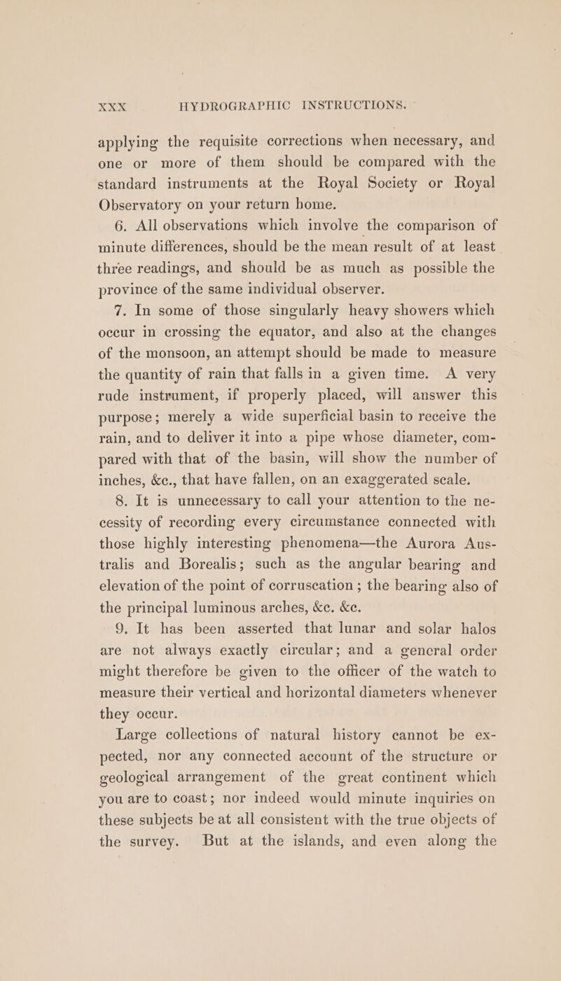 applying the requisite corrections when necessary, and one or more of them should be compared with the standard instruments at the Royal Society or Royal Observatory on your return home. 6. All observations which involve the comparison of minute differences, should be the mean result of at least three readings, and should be as much as possible the province of the same individual observer. 7. In some of those singularly heavy showers which occur in crossing the equator, and also at the changes of the monsoon, an attempt should be made to measure the quantity of rain that falls in a given time. A very rude instrument, if properly placed, will answer this purpose; merely a wide superficial basin to receive the rain, and to deliver it into a pipe whose diameter, com- pared with that of the basin, will show the number of inches, &amp;c., that have fallen, on an exaggerated scale. 8. It is unnecessary to call your attention to the ne- cessity of recording every circumstance connected with those highly interesting phenomena—the Aurora Aus- tralis and Borealis; such as the angular bearing and elevation of the point of corruscation ; the bearing also of the principal luminous arches, &amp;c. &amp;e. 9, It has been asserted that lunar and solar halos are not always exactly circular; and a gencral order might therefore be given to the officer of the watch to measure their vertical and horizontal diameters whenever they occur. Large collections of natural history cannot be ex- pected, nor any connected account of the structure or geological arrangement of the great continent which you are to coast; nor indeed would minute inquiries on these subjects be at all consistent with the true objects of the survey. But at the islands, and even along the