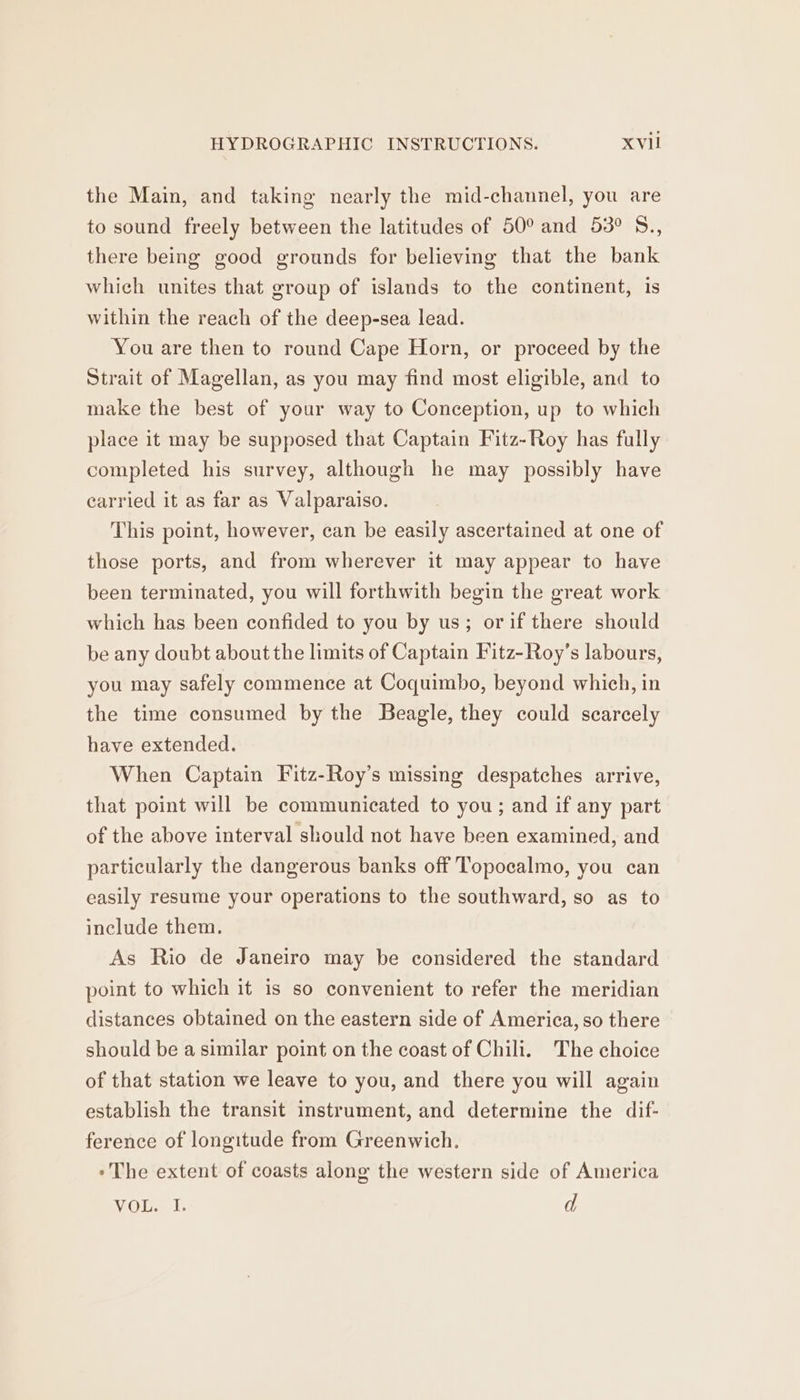 the Main, and taking nearly the mid-channel, you are to sound freely between the latitudes of 50° and 53° S., there being good grounds for believing that the bank which unites that group of islands to the continent, is within the reach of the deep-sea lead. You are then to round Cape Horn, or proceed by the Strait of Magellan, as you may find most eligible, and to make the best of your way to Conception, up to which place it may be supposed that Captain Fitz-Roy has fully completed his survey, although he may possibly have carried it as far as Valparaiso. This point, however, can be easily ascertained at one of those ports, and from wherever it may appear to have been terminated, you will forthwith begin the great work which has been confided to you by us; orif there should be any doubt about the limits of Captain Fitz-Roy’s labours, you may safely commence at Coquimbo, beyond which, in the time consumed by the Beagle, they could scarcely have extended. When Captain Fitz-Roy’s missing despatches arrive, that point will be communicated to you; and if any part of the above interval should not have been examined, and particularly the dangerous banks off Topocalmo, you can easily resume your operations to the southward, so as to include them. As Rio de Janeiro may be considered the standard point to which it is so convenient to refer the meridian distances obtained on the eastern side of America, so there should be a similar point on the coast of Chili. The choice of that station we leave to you, and there you will again establish the transit instrument, and determine the dif- ference of longitude from Greenwich. - The extent of coasts along the western side of America Vicia: d