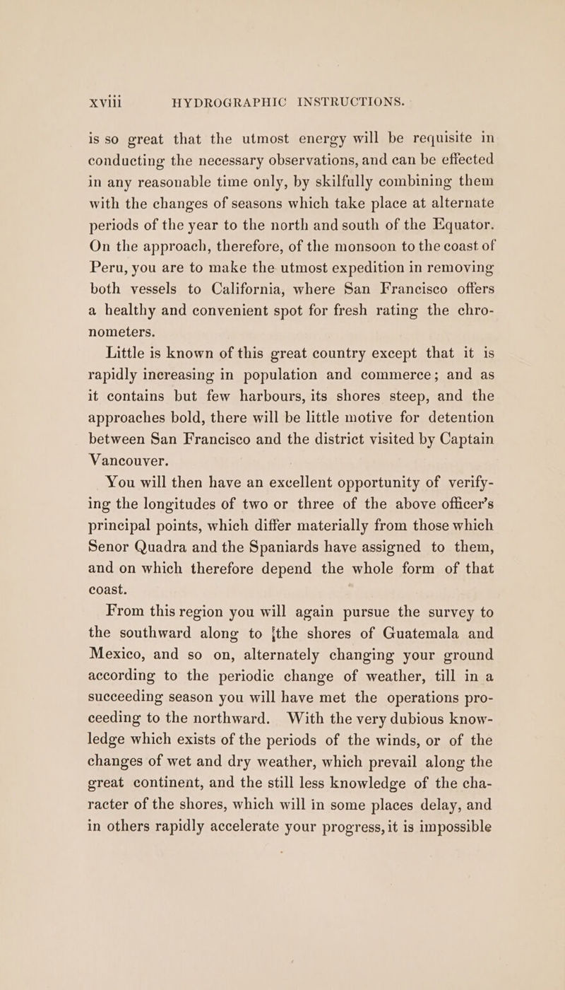is so great that the utmost energy will be requisite in conducting the necessary observations, and can be effected in any reasonable time only, by skilfully combining them with the changes of seasons which take place at alternate periods of the year to the north and south of the Equator. On the approach, therefore, of the monsoon to the coast of Peru, you are to make the utmost expedition in removing both vessels to California, where San Francisco offers a healthy and convenient spot for fresh rating the chro- nometers. Little is known of this great country except that it is rapidly inereasing in population and commerce; and as it contains but few harbours, its shores steep, and the approaches bold, there will be little motive for detention between San Francisco and the district visited by Captain Vancouver. | You will then have an excellent opportunity of verify- ing the longitudes of two or three of the above officer’s principal points, which differ materially from those which Senor Quadra and the Spaniards have assigned to them, and on which therefore depend the whole form of that coast. From this region you will again pursue the survey to the southward along to jthe shores of Guatemala and Mexico, and so on, alternately changing your ground according to the periodic change of weather, till in a succeeding season you will have met the operations pro- ceeding to the northward. With the very dubious know- ledge which exists of the periods of the winds, or of the changes of wet and dry weather, which prevail along the great continent, and the still less knowledge of the cha- racter of the shores, which will in some places delay, and in others rapidly accelerate your progress, it is impossible
