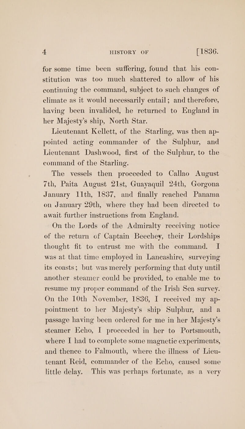 for some time been suffering, found that his con- stitution was too much shattered to allow of his continuing the command, subject to such changes of climate as it would necessarily entail; and therefore, having been invalided, he returned to England in her Majesty’s ship, North Star. Lieutenant Kellett, of the Starling, was then ap- pointed acting commander of the Sulphur, and Lieutenant Dashwood, first of the Sulphur, to the command of the Starling. The vessels then proceeded to Callao August 7th, Paita August 21st, Guayaquil 24th, Gorgona January llth, 1837, and finally reached Panama on January 29th, where they had been directed to await further instructions from England. On the Lords of the Admiralty receiving notice of the return of Captain Beechey, their Lordships thought fit to entrust me with the command. I was at that time employed in Lancashire, surveying its coasts; but was merely performing that duty until another steamer could be provided, to enable me to resume my proper command of the Irish Sea survey. On the 10th November, 1836, I received my ap- pointment to her Majestys ship Sulphur, and a passage having been ordered for me in her Majesty’s steamer Echo, I proceeded in her to Portsmouth, where I had to complete some magnetic experiments, and thence to Falmouth, where the illness of Lieu- tenant Reid, commander of the Echo, caused some little delay. This was perhaps fortunate, as a very