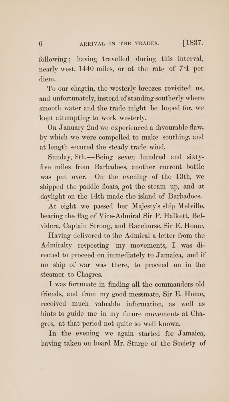 following; having travelled during this interval, nearly west, 1440 miles, or at the rate of 7-4 per diem. To our chagrin, the westerly breezes revisited us, and unfortunately, instead of standing southerly where smooth water and the trade might be hoped for, we kept attempting to work westerly. On January 2nd we experienced a favourable flaw, by which we were compelled to make southing, and at length secured the steady trade wind. Sunday, 8th.—Being seven hundred and _ sixty- five miles from Barbadoes, another current bottle was put over. On the evening of the 13th, we shipped the paddle floats, got the steam up, and at daylight on the 14th made the island of Barbadoes. At eight we passed her Majesty’s ship Melville, bearing the flag of Vice-Admiral Sir P. Halkett, Bel- videra, Captain Strong, and Racehorse, Sir E. Home. Having delivered to the Admiral a letter from the Admiralty respecting my movements, I was di- rected to proceed on immediately to Jamaica, and if no ship of war was there, to proceed on in the steamer to Chagres. I was fortunate in finding all the commanders old friends, and from my good messmate, Sir E. Home, received much valuable information, as well as hints to guide me in my future movements at Cha- gres, at that period not quite so well known. In the evening we again started for Jamaica, having taken on board Mr. Sturge of the Society of