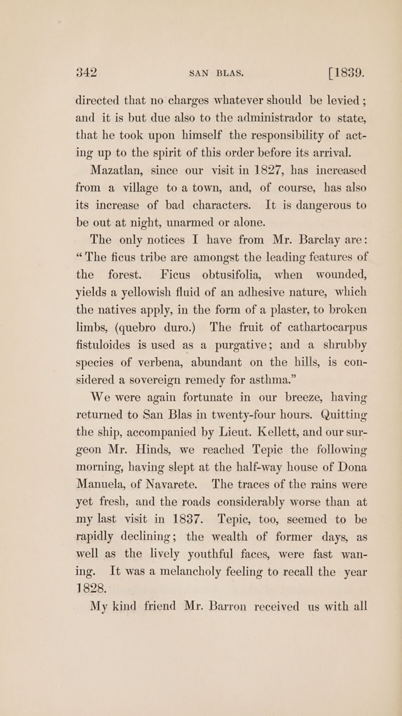 directed that no charges whatever should be levied ; and it is but due also to the administrador to state, that he took upon himself the responsibility of act- ing up to the spirit of this order before its arrival. Mazatlan, since our visit in 1827, has increased from a village to a town, and, of course, has also its increase of bad characters. It is dangerous to be out at night, unarmed or alone. The only notices I have from Mr. Barclay are: “'The ficus tribe are amongst the leading features of the forest. Ficus obtusifolia, when wounded, yields a yellowish fluid of an adhesive nature, which the natives apply, in the form of a plaster, to broken limbs, (quebro duro.) The fruit of cathartocarpus fistuloides is used as a purgative; and a shrubby species of verbena, abundant on the hills, is con- sidered a sovereign remedy for asthma.” We were again fortunate in our breeze, having returned to San Blas in twenty-four hours. Quitting the ship, accompanied by Lieut. Kellett, and our sur- geon Mr. Hinds, we reached Tepic the following morning, having slept at the half-way house of Dona Manuela, of Navarete. The traces of the rains were yet fresh, and the roads considerably worse than at my last visit in 1837. Tepic, too, seemed to be rapidly declining; the wealth of former days, as well as the lively youthful faces, were fast wan- ing. It was a melancholy feeling to recall the year 1828. My kind friend Mr. Barron received us with all