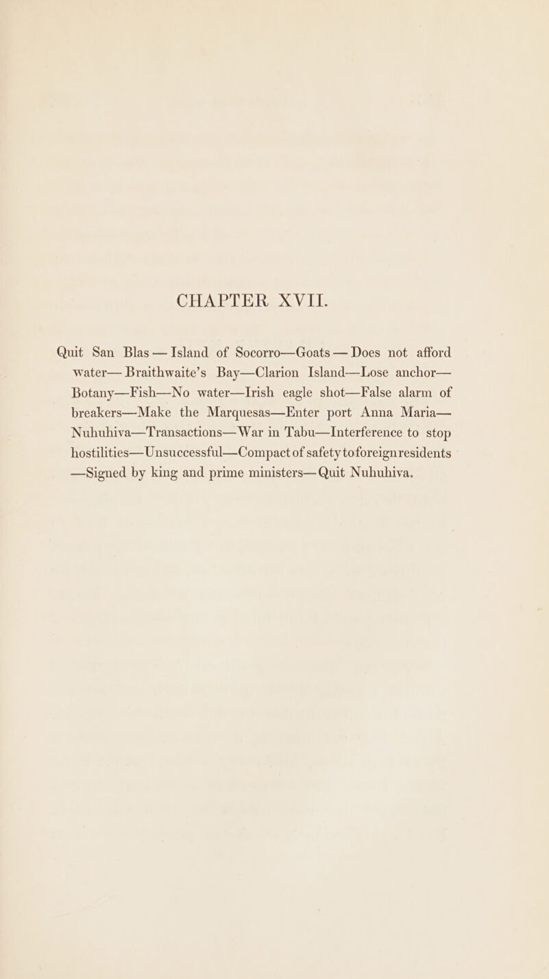 CHAPTER XVII. Quit San Blas— Island of Socorro—Goats — Does not afford water— Braithwaite’s Bay—Clarion Island—Lose anchor— Botany—Fish—No water—Irish eagle shot—False alarm of breakers—Make the Marquesas—Enter port Anna Maria— Nuhuhiva—Transactions— War in Tabu—Interference to stop hostilities—Unsuccessful—Compact of safety toforeignresidents —Signed by king and prime ministers— Quit Nuhuhiva.