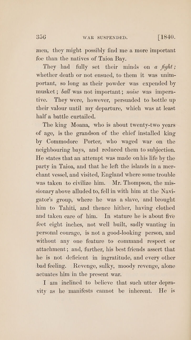 men, they might possibly find me a more important foe than the natives of Taioa Bay. They had fully set their minds on a fight; whether death or not ensued, to them it was unim- portant, so long as their powder was expended by musket ; dall was not important; noise was impera- tive. They were, however, persuaded to bottle up their valour until my departure, which was at least half a battle curtailed. The king Moana, who is about twenty-two years of age, is the grandson of the chief installed king by Commodore Porter, who waged war on the neighbouring bays, and reduced them to subjection. He states that an attempt was made on his life by the party in Taioa, and that he left the islands in a mer- chant vessel, and visited, England where some trouble was taken to civilize him. Mr. Thompson, the mis- sionary above alluded to, fellin with him at the Navi- gator’s group, where he was a slave, and brought him to Tahiti, and thence hither, having clothed and taken care of him. In stature he is about five feet eight inches, not well built, sadly wanting in personal courage, is not a good-looking person, and without any one feature to command respect or attachment; and, further, his best friends assert that he is not deficient in ingratitude, and every other bad feeling. Revenge, sulky, moody revenge, alone actuates him in the present war. I am inclined to believe that such utter depra- vity as he manifests cannot be inherent. He is