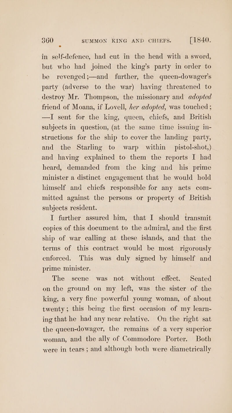 in self-defence, had cut in the head with a sword, but who had joined the king’s party in order to be revenged;—and further, the queen-dowager’s party (adverse to the war) having threatened to destroy Mr. Thompson, the missionary and adopted friend of Moana, if Lovell, her adopted, was touched ; —I sent for the king, queen, chiefs, and British subjects in question, (at the same time issuing In- structions for the ship to cover the landing party, and the Starling to warp within — pistol-shot,) and having explained to them the reports I had heard, demanded from the king and his prime minister a distinct engagement that he would hold himself and chiefs responsible for any acts com- mitted against the persons or property of British subjects resident. IT further assured him, that I should transmit copies of this document to the admiral, and the first ship of war calling at these islands, and that the terms of this contract would be most rigorously enforced. This was duly signed by himself and prime minister. The scene was not without effect. Seated on the ground on my left, was the sister of the king, a very fine powerful young woman, of about twenty; this being the first occasion of my learn- ing that he had any near relative. On the right sat the queen-dowager, the remains of a very superior woman, and the ally of Commodore Porter. Both were in tears ; and although both were diametrically