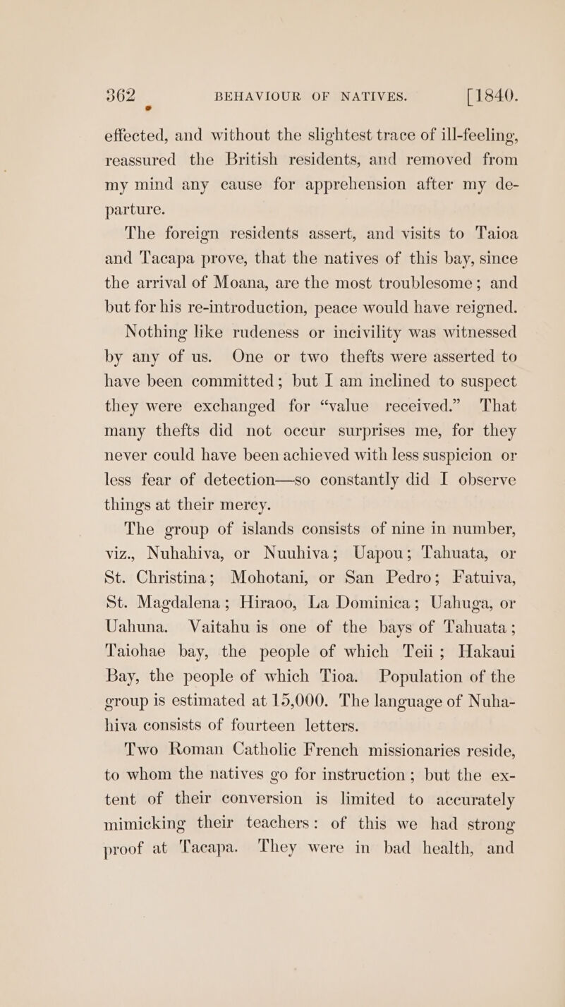 effected, and without the slightest trace of ill-feeling, reassured the British residents, and removed from my mind any cause for apprehension after my de- parture. The foreign residents assert, and visits to Taioa and Tacapa prove, that the natives of this bay, since the arrival of Moana, are the most troublesome; and but for his re-introduction, peace would have reigned. Nothing like rudeness or incivility was witnessed by any of us. One or two thefts were asserted to have been committed; but I am inclined to suspect they were exchanged for “value received.” That many thefts did not occur surprises me, for they never could have been achieved with less suspicion or less fear of detection—so constantly did I observe things at their mercy. The group of islands consists of nine in number, viz., Nuhahiva, or Nuuhiva; Uapou; Tahuata, or St. Christina; Mohotani, or San Pedro; Fatuiva, St. Magdalena; Hiraoo, La Dominica; Uahuga, or Uahuna. Vaitahu is one of the bays of Tahuata ; Taiohae bay, the people of which Teii ; Hakaui Bay, the people of which Tioa. Population of the group 1s estimated at 15,000. The language of Nuha- hiva consists of fourteen letters. Two Roman Catholic French missionaries reside, to whom the natives go for instruction ; but the ex- tent of their conversion is limited to accurately mimicking their teachers: of this we had strong proof at Tacapa. ‘They were in bad health, and