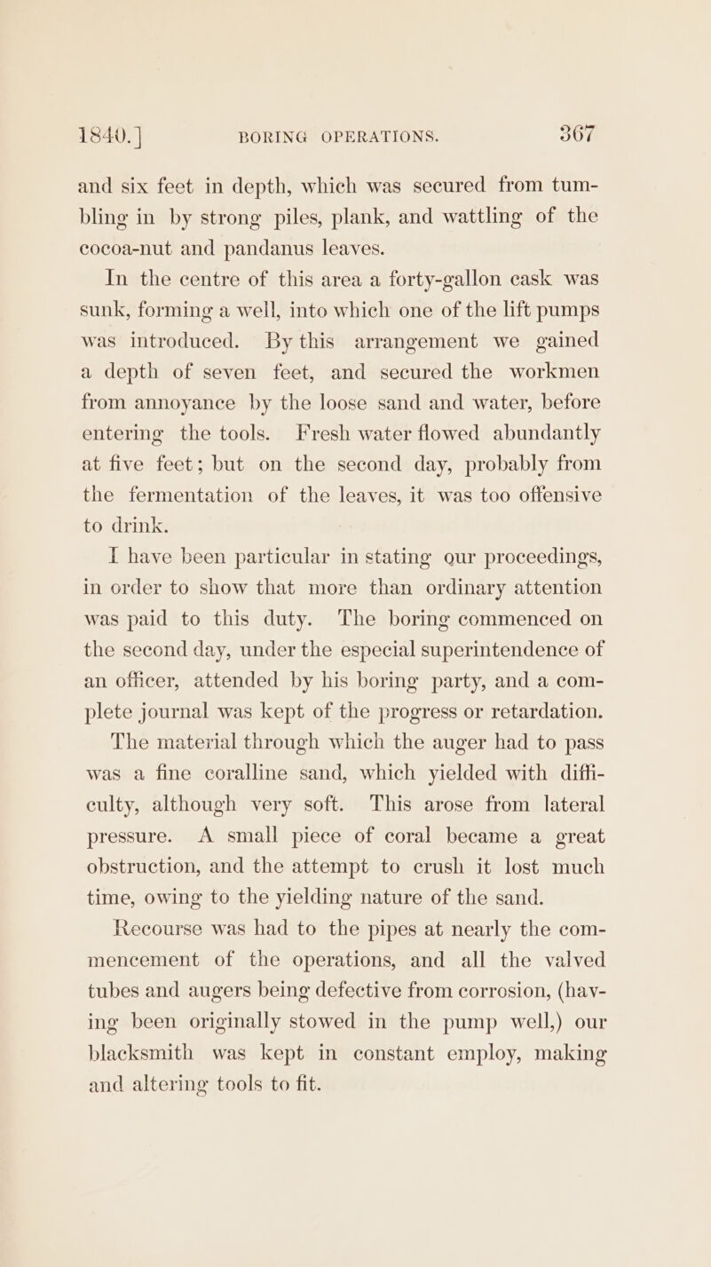 and six feet in depth, which was secured from tum- bling in by strong piles, plank, and wattling of the cocoa-nut and pandanus leaves. In the centre of this area a forty-gallon cask was sunk, forming a well, into which one of the lift pumps was introduced. By this arrangement we gained a depth of seven feet, and secured the workmen from annoyance by the loose sand and water, before entering the tools. Fresh water flowed abundantly at five feet; but on the second day, probably from the fermentation of the leaves, it was too offensive to drink. I have been particular in stating our proceedings, in order to show that more than ordinary attention was paid to this duty. The boring commenced on the second day, under the especial superintendence of an officer, attended by his boring party, and a com- plete journal was kept of the progress or retardation. The material through which the auger had to pass was a fine coralline sand, which yielded with diffi- culty, although very soft. This arose from lateral pressure. A small piece of coral became a great obstruction, and the attempt to crush it lost much time, owing to the yielding nature of the sand. Recourse was had to the pipes at nearly the com- mencement of the operations, and all the valved tubes and augers being defective from corrosion, (hav- ing been originally stowed in the pump well,) our blacksmith was kept in constant employ, making and altering tools to fit.