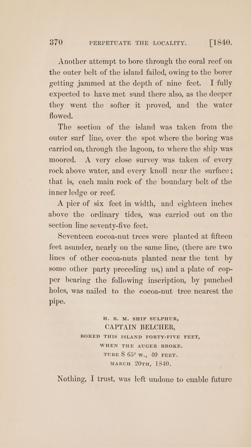 Another attempt to bore through the coral reef on the outer belt of the island failed, owing to the borer getting jammed at the depth of nine feet. I fully expected to have met sand there also, as the deeper they went the softer it proved, and the water flowed. The section of the island was taken from the outer surf line, over the spot where the boring was carried on, through the lagoon, to where the ship was moored. A very close survey was taken of every rock above water, and every knoll near the surface; that is, each main rock of the boundary belt of the inner ledge or reef. A pier of six feet in width, and eighteen inches above the ordinary tides, was carried out on the section line seventy-five feet. ; Seventeen cocoa-nut trees were planted at fifteen feet asunder, nearly on the same line, (there are two lines of other cocoa-nuts planted near the tent by some other party preceding us,) and a plate of cop- per bearing the following inscription, by punched holes, was nailed to the cocoa-nut tree nearest the pipe. H. B. M. SHIP SULPHUR, CAPTAIN BELCHER, BORED THIS ISLAND FORTY-FIVE FEET, WHEN THE AUGER BROKE. TUBE S 65° w., 40 FEET. MARCH 20TH, 1840. Nothing, I trust, was left undone to enable future