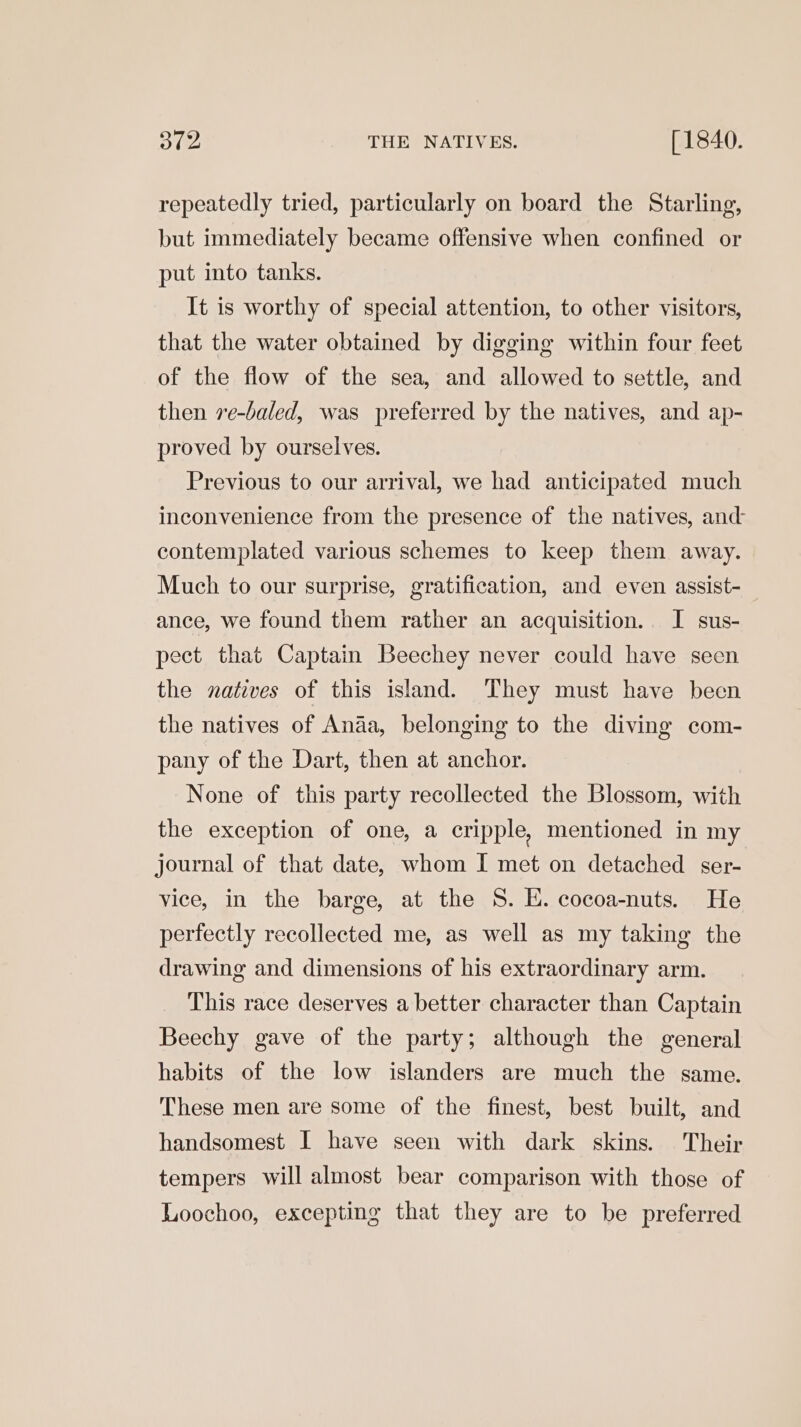 312 THE NATIVES. [ 1840. repeatedly tried, particularly on board the Starling, but immediately became offensive when confined or put into tanks. It is worthy of special attention, to other visitors, that the water obtained by digging within four feet of the flow of the sea, and allowed to settle, and then 7e-baled, was preferred by the natives, and ap- proved by ourselves. Previous to our arrival, we had anticipated much inconvenience from the presence of the natives, and: contemplated various schemes to keep them away. Much to our surprise, gratification, and even assist- ance, we found them rather an acquisition. I sus- pect that Captain Beechey never could have seen the natives of this island. They must have been the natives of Anaa, belonging to the diving com- pany of the Dart, then at anchor. None of this party recollected the Blossom, with the exception of one, a cripple, mentioned in my journal of that date, whom I met on detached ser- vice, in the barge, at the 8. E. cocoa-nuts. He perfectly recollected me, as well as my taking the drawing and dimensions of his extraordinary arm. This race deserves a better character than Captain Beechy gave of the party; although the general habits of the low islanders are much the same. These men are some of the finest, best built, and handsomest I have seen with dark skins. Their tempers will almost bear comparison with those of Loochoo, excepting that they are to be preferred