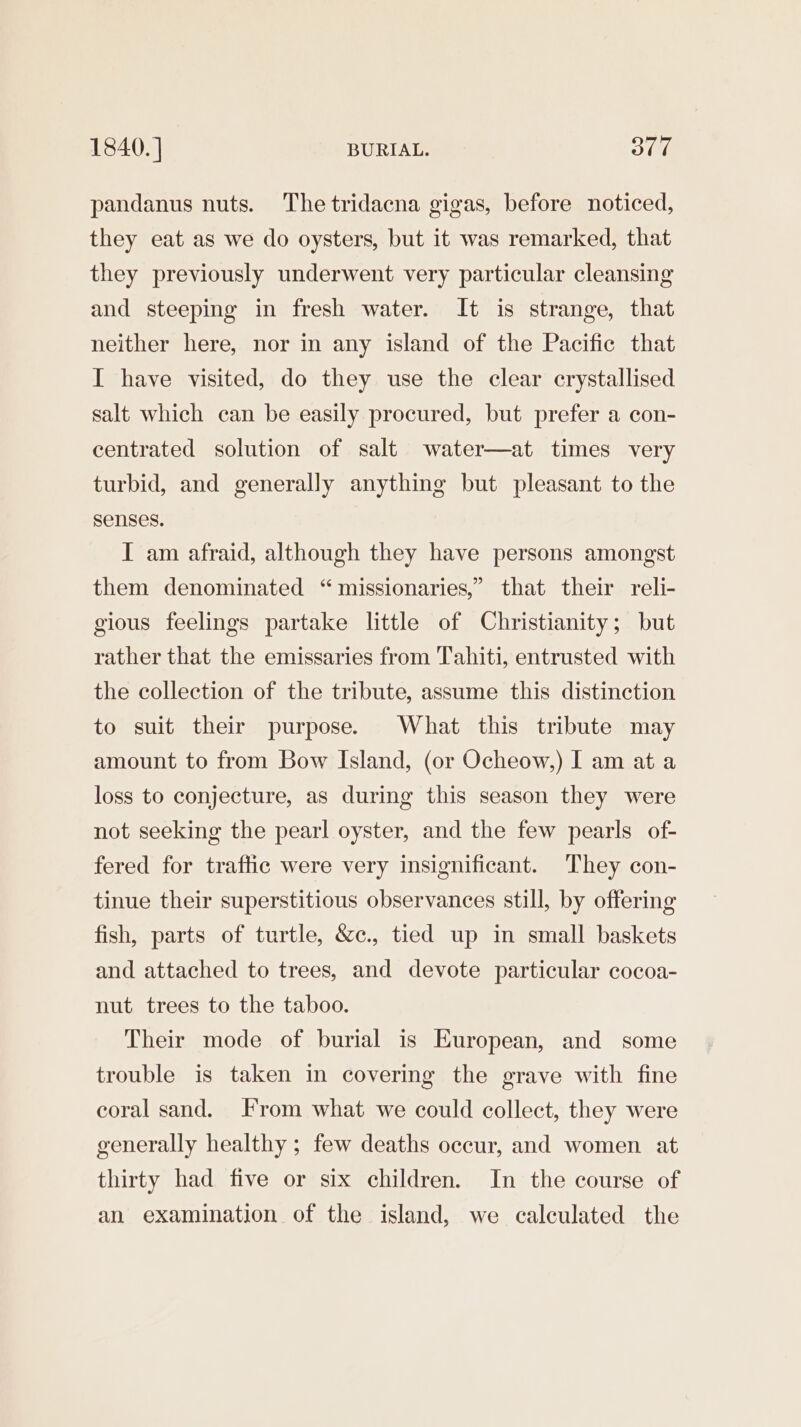 1840. ] BURIAL. 30d pandanus nuts. The tridacna gigas, before noticed, they eat as we do oysters, but it was remarked, that they previously underwent very particular cleansing and steeping in fresh water. It is strange, that neither here, nor in any island of the Pacific that I have visited, do they use the clear crystallised salt which can be easily procured, but prefer a con- centrated solution of salt water—at times very turbid, and generally anything but pleasant to the senses. I am afraid, although they have persons amongst them denominated “missionaries,” that their reli- gious feelings partake little of Christianity; but rather that the emissaries from Tahiti, entrusted with the collection of the tribute, assume this distinction to suit their purpose. What this tribute may amount to from Bow Island, (or Ocheow,) I am at a loss to conjecture, as during this season they were not seeking the pearl oyster, and the few pearls of- fered for traffic were very insignificant. They con- tinue their superstitious observances still, by offering fish, parts of turtle, &amp;c., tied up in small baskets and attached to trees, and devote particular cocoa- nut trees to the taboo. Their mode of burial is European, and some trouble is taken in covering the grave with fine coral sand. F'rom what we could collect, they were generally healthy ; few deaths occur, and women at thirty had five or six children. In the course of an examination of the island, we calculated the
