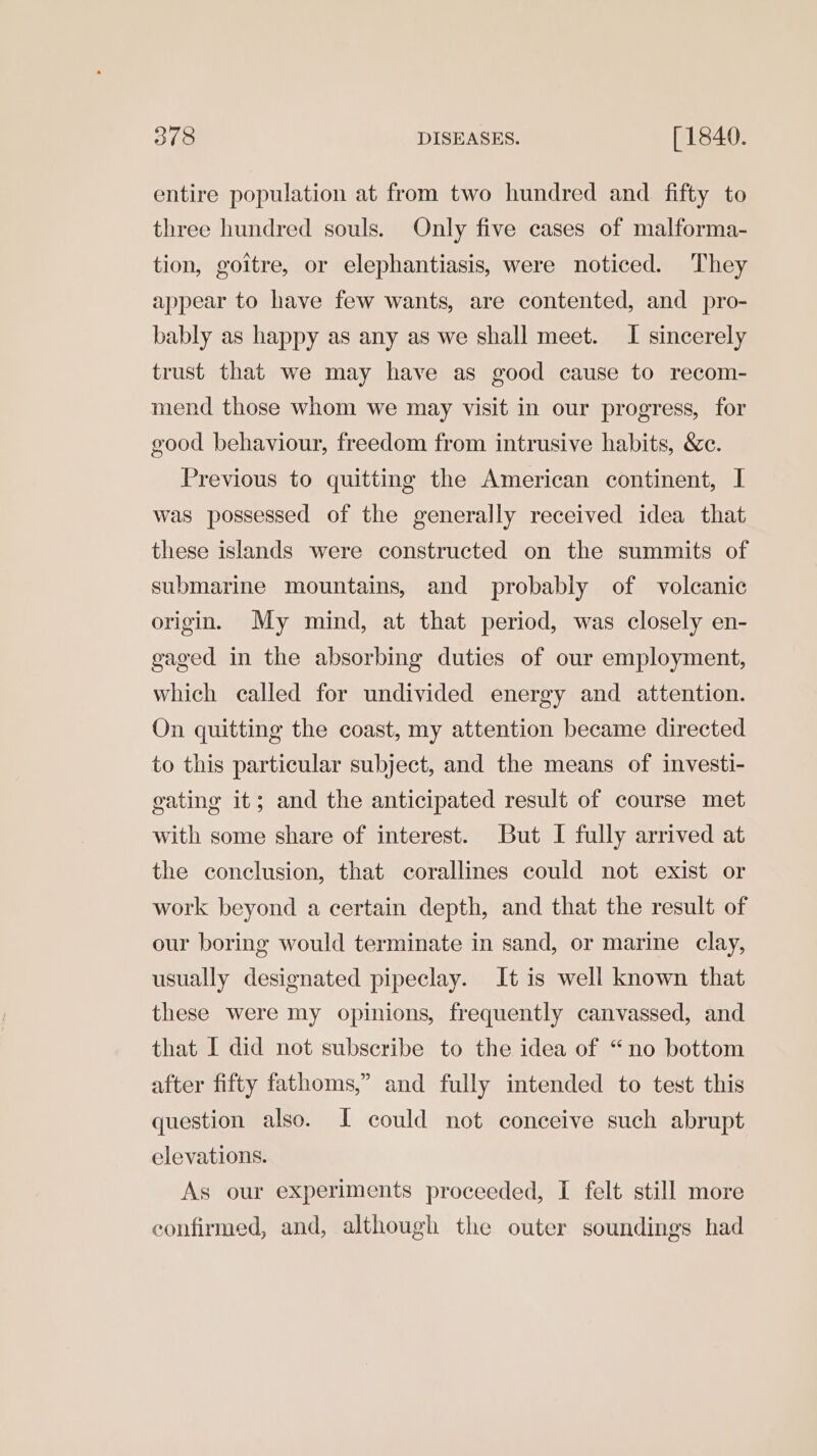 entire population at from two hundred and fifty to three hundred souls. Only five cases of malforma- tion, goitre, or elephantiasis, were noticed. They appear to have few wants, are contented, and pro- bably as happy as any as we shall meet. I sincerely trust that we may have as good cause to recom- mend those whom we may visit in our progress, for good behaviour, freedom from intrusive habits, &amp;c. Previous to quitting the American continent, I was possessed of the generally received idea that these islands were constructed on the summits of submarine mountains, and probably of volcanic origin. My mind, at that period, was closely en- gaged in the absorbing duties of our employment, which called for undivided energy and attention. On quitting the coast, my attention became directed to this particular subject, and the means of investi- gating it; and the anticipated result of course met with some share of interest. But I fully arrived at the conclusion, that corallines could not exist or work beyond a certain depth, and that the result of our boring would terminate in sand, or marine clay, usually designated pipeclay. It is well known that these were my opinions, frequently canvassed, and that I did not subscribe to the idea of “no bottom after fifty fathoms,” and fully intended to test this question also. I could not conceive such abrupt elevations. As our experiments proceeded, I felt still more confirmed, and, although the outer soundings had