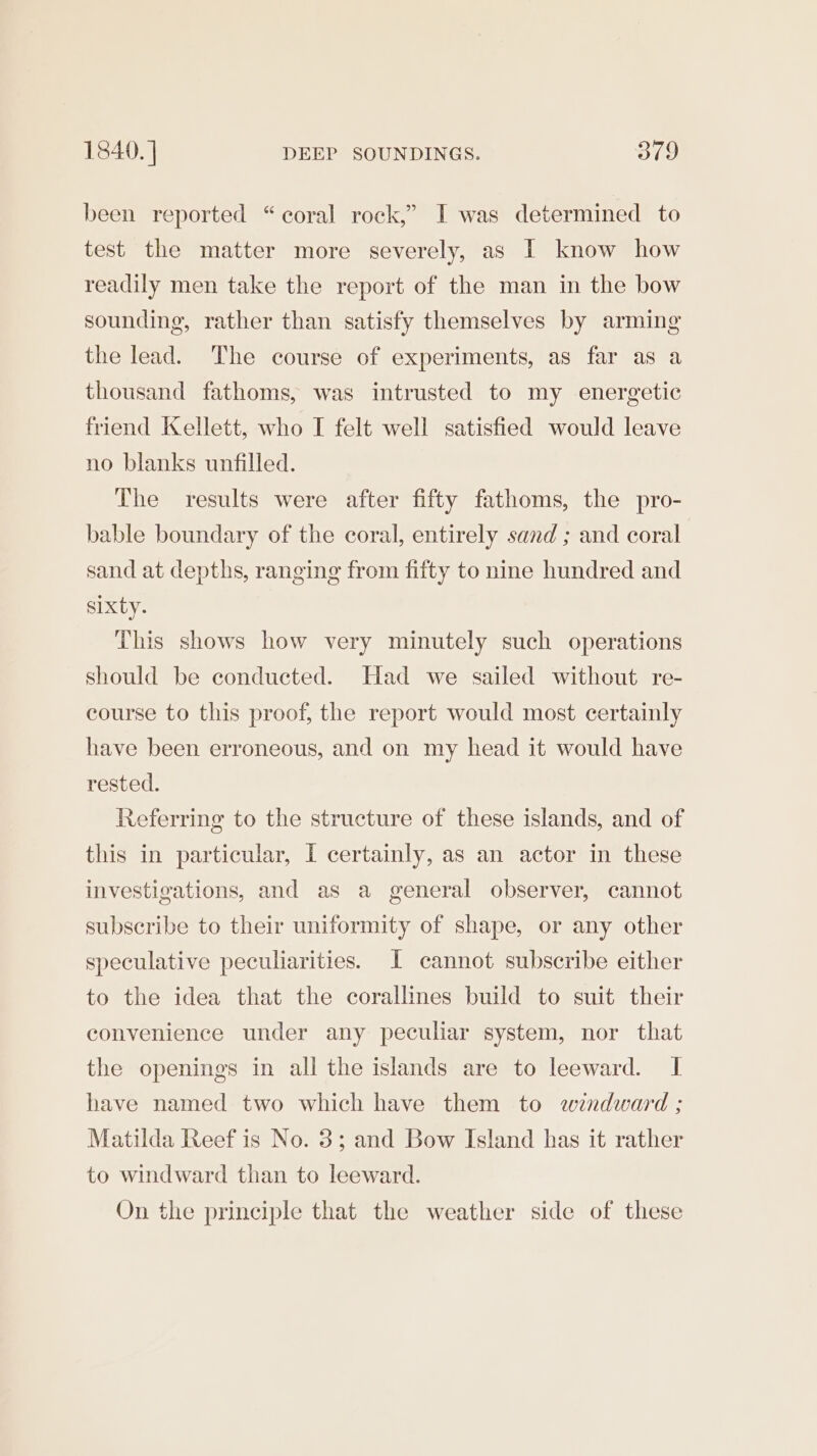 been reported “coral rock,” I was determined to test the matter more severely, as I know how readily men take the report of the man in the bow sounding, rather than satisfy themselves by arming the lead. The course of experiments, as far as a thousand fathoms, was intrusted to my energetic friend Kellett, who I felt well satisfied would leave no blanks unfilled. The results were after fifty fathoms, the pro- bable boundary of the coral, entirely sand ; and coral sand at depths, ranging from fifty to nine hundred and sixty. This shows how very minutely such operations should be conducted. Had we sailed without re- course to this proof, the report would most certainly have been erroneous, and on my head it would have rested. Referring to the structure of these islands, and of this in particular, I certainly, as an actor in these investigations, and as a general observer, cannot subscribe to their uniformity of shape, or any other speculative peculiarities. JI cannot subscribe either to the idea that the corallines build to suit their convenience under any peculiar system, nor that the openings in all the islands are to leeward. I have named two which have them to windward ; Matilda Reef is No. 3; and Bow Island has it rather to windward than to leeward. On the principle that the weather side of these