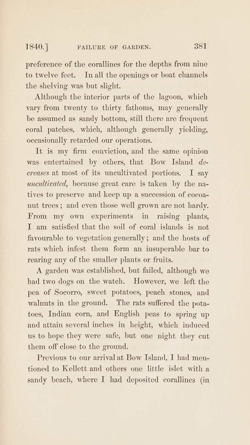 1840. | FAILURE OF GARDEN. 351 preference of the corallines for the depths from nine to twelve feet. In all the openings or boat channels the shelving was but slight. Although the interior parts of the lagoon, which vary from twenty to thirty fathoms, may generally be assumed as sandy bottom, still there are frequent coral patches, which, although generally yielding, occasionally retarded our operations. It is my firm conviction, and the same opinion was entertained by others, that Bow Island de- creases at most of its uncultivated portions. I say uncultivated, because great care is taken by the na- tives to preserve and keep up a succession of cocoa~ nut trees; and even those well grown are not hardy. From my own experiments in raising plants, I am satisfied that the soil of coral islands is not favourable to vegetation generally ; and the hosts of rats which infest them form an insuperable bar to rearing any of the smaller plants or fruits. A garden was established, but failed, although we had two dogs on the watch. However, we left the pea of Socorro, sweet potatoes, peach stones, and walnuts in the ground. ‘The rats suffered the pota- toes, Indian corn, and English peas to spring up and attain several inches in height, which induced us to hope they were safe, but one night they cut them off close to the ground. Previous to our arrival at Bow Island, I had men- tioned to Kellett and others one little islet with a