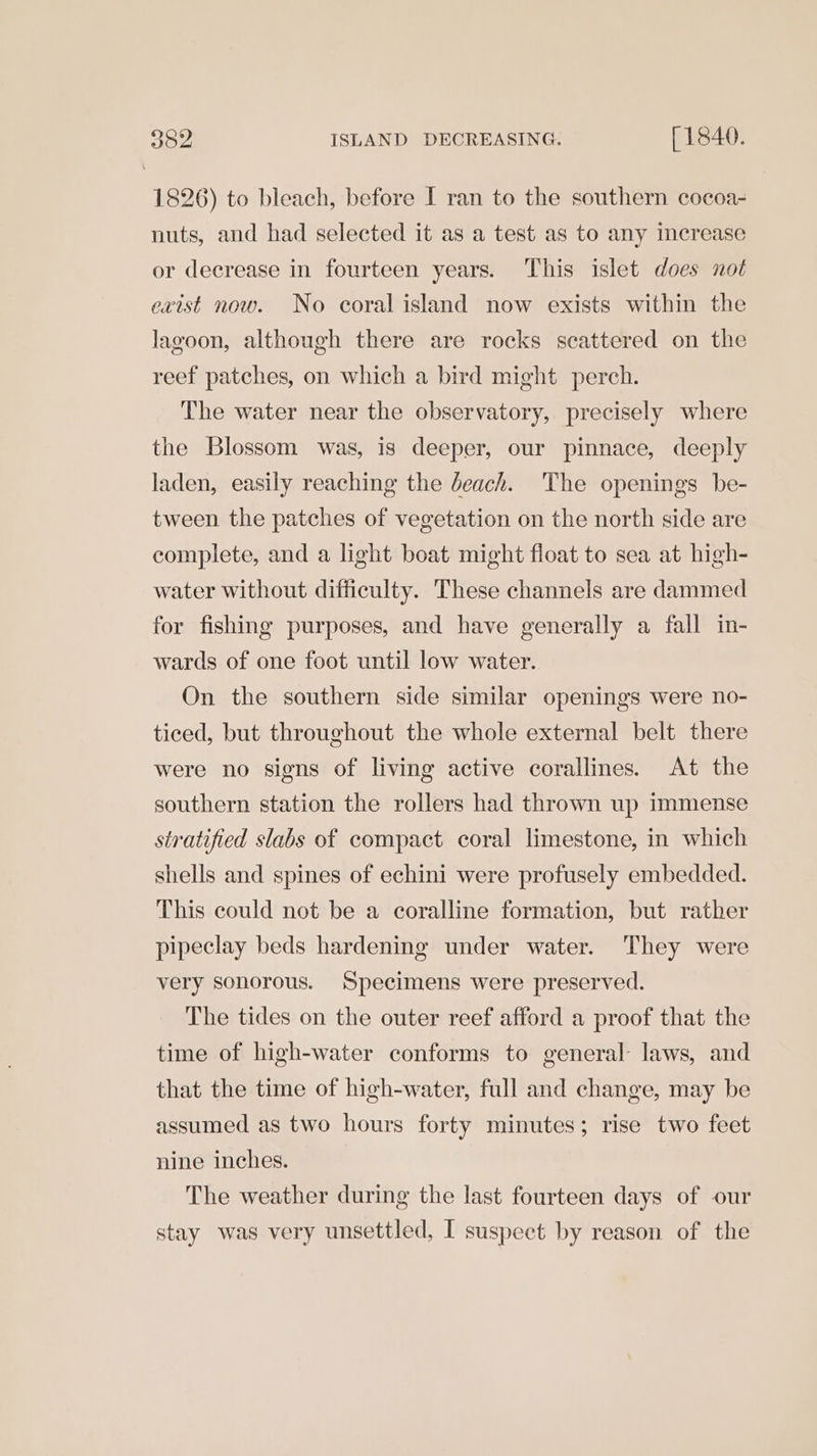 3o2 ISLAND DECREASING. [ 1840. 1826) to bleach, before I ran to the southern cocoa- nuts, and had selected it as a test as to any increase or decrease in fourteen years. This islet does not exist now. No coral island now exists within the lagoon, although there are rocks scattered on the reef patches, on which a bird might perch. The water near the observatory, precisely where the Blossom was, is deeper, our pinnace, deeply laden, easily reaching the deach. ‘The openings be- tween the patches of vegetation on the north side are complete, and a light boat might float to sea at high- water without difficulty. These channels are dammed for fishing purposes, and have generally a fall in- wards of one foot until low water. On the southern side similar openings were no- ticed, but throughout the whole external belt there were no signs of living active corallines. At the southern station the rollers had thrown up immense stratified slabs of compact coral limestone, in which shells and spines of echini were profusely embedded. This could not be a coralline formation, but rather pipeclay beds hardening under water. They were very sonorous. Specimens were preserved. The tides on the outer reef afford a proof that the time of high-water conforms to general laws, and that the time of high-water, full and change, may be assumed as two hours forty minutes; rise two feet nine inches. The weather during the last fourteen days of our stay was very unsettled, I suspect by reason of the