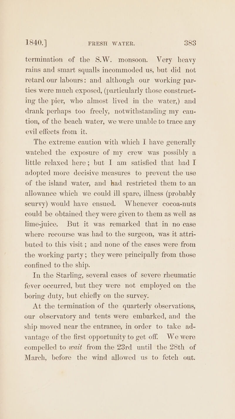 termination of the S.W. monsoon. Very heavy rains and smart squalls incommoded us, but did not retard our labours: and although our working par- ties were much exposed, (particularly those construct- ing the pier, who almost lived in the water,) and drank perhaps too freely, notwithstanding my cau- tion, of the beach water, we were unable to trace any evil effects from it. The extreme caution with which I have generally watched the exposure of my crew was possibly a little relaxed here; but I am satisfied that had I adopted more decisive measures to prevent the use of the island water, and had restricted them to an allowance which we could ill spare, ilmess (probably scurvy) would have ensued. Whenever cocoa-nuts could be obtained they were given to them as well as lime-juice. But it was remarked that in no case where recourse was had to the surgeon, was it attri- buted to this visit; and none of the cases were from the working party; they were principally from those confined to the ship. In the Starling, several cases of severe rheumatic fever occurred, but they were not employed on the boring duty, but chiefly on the survey. At the termination of the quarterly observations, our observatory and tents were embarked, and the ship moved near the entrance, in order to take ad- vantage of the first opportunity to get off. We were compelled to wait from the 23rd until the 28th of March, before the wind allowed us to fetch out.