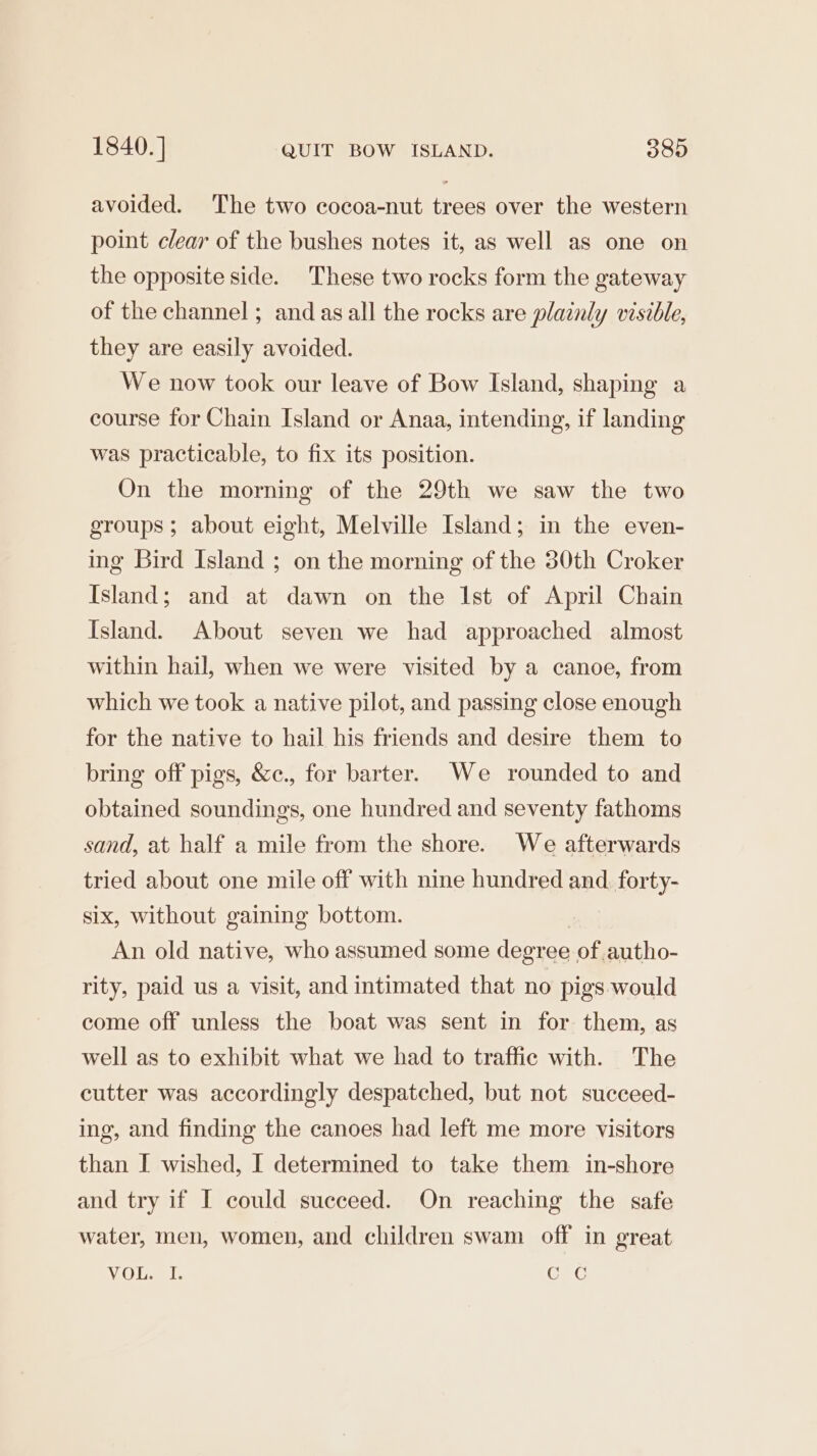 1840. ] QUIT BOW ISLAND. 389 avoided. The two cocoa-nut trees over the western point clear of the bushes notes it, as well as one on the opposite side. These two rocks form the gateway of the channel ; and asall the rocks are plainly visible, they are easily avoided. We now took our leave of Bow Island, shaping a course for Chain Island or Anaa, intending, if landing was practicable, to fix its position. On the morning of the 29th we saw the two groups ; about eight, Melville Island; in the even- ing Bird Island ; on the morning of the 30th Croker Island; and at dawn on the Ist of April Chain Island. About seven we had approached almost within hail, when we were visited by a canoe, from which we took a native pilot, and passing close enough for the native to hail his friends and desire them to bring off pigs, &amp;c., for barter. We rounded to and obtained soundings, one hundred and seventy fathoms sand, at half a mile from the shore. We afterwards tried about one mile off with nine hundred and. forty- six, without gaining bottom. : An old native, who assumed some degree of autho- rity, paid us a visit, and intimated that no pigs would come off unless the boat was sent in for them, as well as to exhibit what we had to traffic with. The cutter was accordingly despatched, but not succeed- ing, and finding the canoes had left me more visitors than I wished, I determined to take them in-shore and try if I could succeed. On reaching the safe water, men, women, and children swam off in great