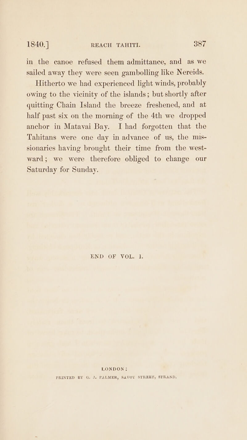 in the canoe refused them admittance, and as we sailed away they were seen gambolling like Nereids. Hitherto we had experienced light winds, probably owing to the vicinity of the islands; but shortly after quitting Chain Island the breeze freshened, and at half past six on the morning of the 4th we dropped anchor in Matavai Bay. I had forgotten that the Tahitans were one day in advance of us, the mis- sionaries having brought their time from the west- ward; we were therefore obliged to change our Saturday for Sunday. EN De ORS V OL seis LONDON: PRINTED BY G. J» PALMER, SAVOY STREET, STRAND,