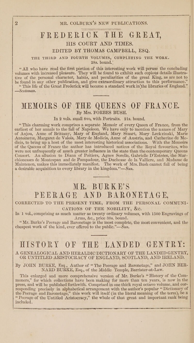 FREDERICK THE GREAT, HIS COURT AND TIMES. EDITED BY THOMAS CAMPBELL, ESQ. THE THIRD AND FOURTH VOLUMES, COMPLETING THE WORK. 28s. bound.’ “ All who have read the first portion of this interesting work will peruse the concluding volumes with increased pleasure. They will be found to exhibit such copious details illustra- tive of the personal character, habits, and peculiarities of the great King, as are not to be found in any other publication, and give extraordinary attraction to this performance.” “This life of the Great Frederick will become a standard work in‘the libraries of England.” —Scotsman. MEMOIRS OF THE QUEENS OF FRANCE. By Mrs. FORBES BUSH. In 2 vols. small 8vo, with Portraits. 21s. bound. * This charming work comprises a separate Memoir of every Queen of France, from the earliest of her annals to the fall of Napoleon. We have only to mention the names of Mary of Anjou, Anne of Brittany, Mary of England, Mary Stuart, Mary Leckzinski, Marie Antoinette, Margaret de Valois, Mary de Medicis, Anne of Austria, and Catherine de Me- dicis, to bring up a host of the most interesting historical associations. With the Memoirs of the Queens of France the author has introduced notices of the Royal favourites, who were not unfrequently of much greater influence in the state than the contemporary Queens Consort. An allusion to Diana of Poitiers, Agnes Sorelle, Gabrielle D’Estrées, the Mar- chionesses de Montespan and de Pompadour, the Duchesse de la Valliere, and Madame de Maintenon, makes this immediately manifest. The work of Mrs. Bush cannot fail of being a desirable acquisition to every library in the kingdom,’’— Sun. er ee MR. BURKE'S PEERAGE AND BARONETAGE, CORRECTED TO THE PRESENT TIME, FROM THE PERSONAL COMMUNI- CATIONS OF THE NOBILITY, &amp;c. | In 1 vol., comprising as much matter as twenty ordinary volumes, with 1500 Engravings of | Arms, &amp;c., price 38s. bound. “Mr. Burke’s Peerage and Baronetage is the most complete, the most convenient, and the cheapest work of the kind, ever offered to the public.”—Sun. HISTORY OF THE LANDED GENTRY: A GENEALOGICAL AND HERALDIC DICTIONARY OF THE LANDED GENTRY, OR UNTITLED ARISTOCRACY OF ENGLAND, SCOTLAND, AND IRELAND. By JOHN BURKE, Esq., Author of “'The Peerage and Baronetage,” and JOHN BER- NARD BURKE, Esq., of the Middle. Temple, Barrister-at-Law. This enlarged and more comprehensive version of Mr. Burke’s “ History of the Com- moners,” for which collections have been making for more than ten years, is now in the press, and will be published forthwith. Comprised in one thick royal octavo volume, and cor- | responding precisely in alphabetical arrangement with the author’s popular “ Dictionary of the Peerage and Baronetage,” this work will itself (in the literal meaning of the term), be a “ Peerage of the Untitled Aristocracy,” the whole of that great and important rank being included. rrr gr ttre een epee pg CaN a a RE SL Sel A Na