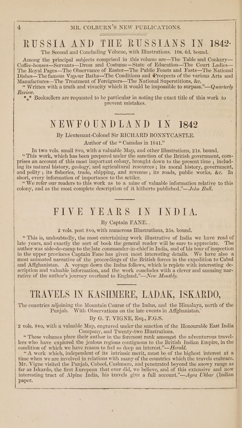 RUSSIA AND THE RUSSIANS IN. 1842: The Second and Concluding Volume, with Llustrations. 10s. 6d. bound. Among the principal subjects comprised in this volume are—The Table and Cookery— Coffee-houses—Servants Dress and Costume—State of Education—The Court Ladies— The Royal Pages—The Observance of Kaster—The Public Feasts and Fasts—The National Dishes—The famous Vapour Baths—The Conditions and Prospects of the various Arts and Manufactures—The Treatment of Foreigners—The National Superstitions, &amp;c. “ Written with a truth and vivacity which it would be impossible to surpass.”— Quarterly Review. *.* Booksellers are requested to be particular i in noting the exact title of this work to prevent mistakes. NEWFOUNDLAND IN. 1842 By Lieutenant-Colonel Sir RICHARD BONNYCASTLE. Author of the “* Canadas in 1841.” In two vols. small 8vo, with a valuable Map, and other Illustrations, 21s. bound. * This work, which has been prepared under the sanction of the British government, com- prises an account of this most important colony, brought down to the present time ; includ- ing its natural history, geology, and agricultural resources ; its moral history, government, and polity ; its fisheries, trade, shipping, and revenue ; its roads, public works, &amp;c. In act Rl Se CAL A A Rac O TOO nc “ We refer our readers to this work as to a mine of valuable information relative to this colony, and as the most complete description of it hitherto published.”— John Bull, ‘HIVE Ve eA Roa aN a alsN Dela By Captain FANE.. 2 vols. post 8vo, with numerous Illustrations, 25s. bound. “ This is, undoubtedly, the most entertaining work illustrative of India we have read of late years, and exactly the sort of book the general reader will be sure to appreciate. The author was aide-de-camp to the late commander-in-chief in India, and of his tour of inspection in the upper provinces Captain Fane has given most interesting details. We have also a most animated narrative of the proceedings of the British forces in the expedition to Cabul and Affghanistan. A voyage down the Indus follows, which is replete with interesting de- scription and valuable information, and the work concludes with a clever and amusing nar- rative of the author’s journey overland to England.”—New Monthly. TRAVELS IN KASHMERE, LADAK, ISKARDO, The countries adjoining the Mountain Course of the Indus, and the Himalaya, north of the Punjab. With Observations on the late events in Affghanistan.’ By G. T. VIGNE, Esq., F.G.S8. ‘2 vols. 8vo, with a valuable Map, engraved under the sanction of the Honourable East India Company, ‘and Twenty-two Mlustrations. “These volumes place their author in the foremost rank amongst the adventurous ; travel- lers who have explored the jealous regions contiguous to the British Indian Empire, in the condition of which we have reason to feel so deep an interest.”— Herald. “ A work which, independent of its intrinsic merit, must be of the highest interest at a time when we are involved in relations with many of the countries which the travels embrace. Mr. Vigne visited the Punjab, Cabool, Cashmere, and penetrated beyond the snowy range as far as Iskardo, the first European that ever did, we believe, and of this extensive and now interesting tract of Alpine India, his travels give a full account.”—Agra Ukbar (Indian paper. a re et