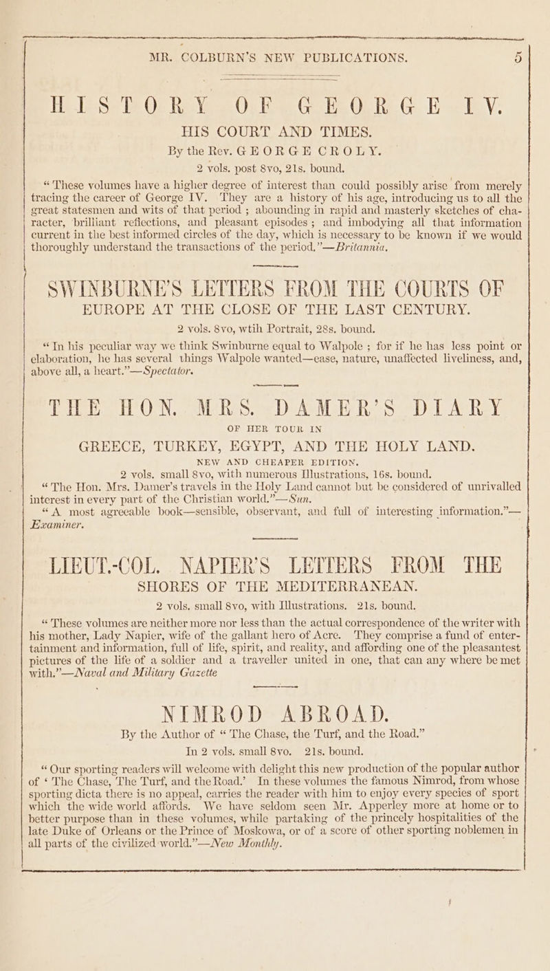 Hele Qe We Ob HesYaus Oy be Clabe Gi Re GE IV: HIS COURT AND TIMES. By the Rev. GEORGE CROLY. 2 vols. post 8vo, 21s. bound. “These volumes have a higher degree of interest than could possibly arise ‘from merely tracing the career of George IV. They are a history of his age, introducing us to all the great statesmen and wits of that period ; abounding in rapid and masterly sketches of cha- racter, brilliant refiections, and pleasant episodes; and imbodying all that information current in the best informed circles of the day, which is necessary to be known if we would thoroughly understand the transactions of the period,”—Britannia. SWINBURNE’S LETTERS FROM THE COURTS OF EUROPE AT THE CLOSE OF THE LAST CENTURY. 2 vols. 8vo, wtih Portrait, 28s. bound. “Tn his peculiar way we think Swinburne equal to Walpole ; for if he has less point or elaboration, he has several things Walpole wanted—ease, nature, unaffected liveliness, and, above all, a heart.”—Spectator. THE HON. MRS. DAMER’S DIARY OF HER TOUR IN GREECE, TURKEY, EGYPT, AND THE HOLY LAND. NEW AND CHEAPER EDITION. 2 vols. small 8vo, with numerous [lustrations, 16s. bound. “The Hon. Mrs. Damer’s travels in the Holy Land cannot but be considered of unrivalled interest in every part of the Christian world.”— Sun. “ A most agreeable book—sensible, observant, and full of interesting information.”— Examiner. LIEUT.-COL. NAPTER’S LETTERS FROM THE SHORES OF THE MEDITERRANEAN. 2 vols. small 8vo, with Illustrations. 21s, bound. “ These volumes are neither more nor less than the actual correspondence of the writer with his mother, Lady Napier, wife of the gallant hero of Acre. They comprise a fund of enter- tainment and information, full of life, spirit, and reality, and affording one of the pleasantest pictures of the life of a soldier and a traveller united in one, that can any where be met with.”—Naval and Military Gazette ——.- NIMROD ABROAD. By the Author of “ The Chase, the Turf, and the Road.” In 2 vols. small 8vo. 21s. bound. “ Our sporting readers will welcome with delight this new production of the popular author of ‘ The Chase, The Turf, and the Road.’ In these volumes the famous Nimrod, from whose sporting dicta there is no appeal, carries the reader with him to enjoy every species of sport which the wide world affords. We have seldom seen Mr. Apperley more at home or to better purpose than in these volumes, while partaking of the princely hospitalities of the late Duke of Orleans or the Prince of Moskowa, or of a score of other sporting noblemen in all parts of the civilized world.”—New Monthly.