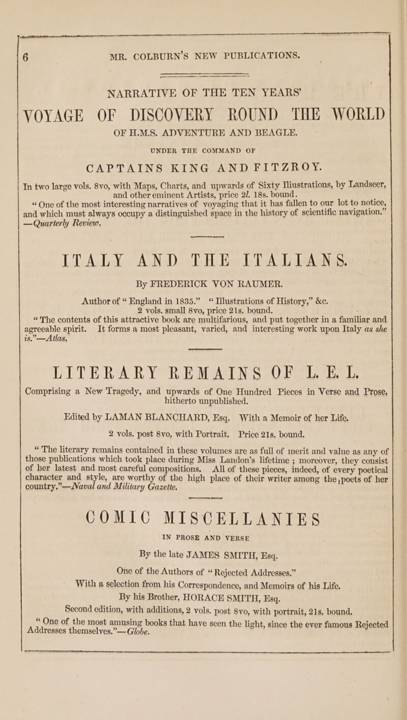 NARRATIVE OF THE TEN YEARS’ VOYAGE OF DISCOVERY ROUND THE WORLD OF H.M.S. ADVENTURE AND BEAGLE. UNDER THE COMMAND OF CAPTAINS KING AND FITZROY. In two large vols. 8vo, with Maps, Charts, and upwards of Sixty Iliustrations, by Landseer, and other eminent Artists, price 2/. 18s. bound. “ One of the most interesting narratives of voyaging that it has fallen to our lot to notice, and which must always occupy a distinguished space in the history of scientific navigation. — Quarterly Review. eee ed ITALY AND THE ITALIANS. By FREDERICK VON RAUMER. Author of “ England in 1835.” “ Tllustrations of History,” &amp;c. 2 vols. small 8vo, price 21s. bound. “'The contents of this attractive book are multifarious, and put together in a familiar and agreeable spirit. It forms a most pleasant, varied, and interesting work upon Italy as she is.—Atlas, LITERARY REMAINS OF LE L Comprising a New Tragedy, and upwards of One Hundred Pieces in Verse and Prose, hitherto unpublished. Edited by LAMAN BLANCHARD, Esq. With a Memoir of her Life. 2 vols. post 8vo, with Portrait. Price 21s. bound. “ The literary remains contained in these volumes are as full of merit and value as any of those publications which took place during Miss Landon’s lifetime ; moreover, they consist of her latest and most careful compositions. All of these pieces, indeed, of every poetical character and style, are worthy of the high place of their writer among the poets of her country.”—Vaval and Military Gazette. ooo COMIC MISCELLANIES IN PROSE AND VERSE