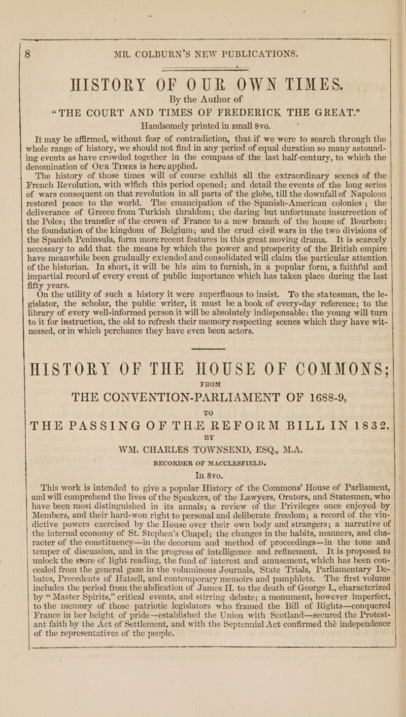 tt et A Et MO ae 60 MR. COLBURN’S NEW PUBLICATIONS. HISTORY OF OUR OWN TIMES. By the Author of “THE COURT AND TIMES OF FREDERICK THE GREAT.” Handsomely printed in small 8vo. It may be affirmed, without fear of contradiction, that if we were to search through the whole range of history, we should not find in any period of equal duration so many astound- ing events as have crowded together in the compass of the last half-century, to which the denomination of Our Times is here applied. The history of those times will of course exhibit all the extraordinary scenes of the French Revolution, with which this period opened; and detail the events of the long series of wars consequent on that revolution in all parts of the globe, till the downfall of Napoleon restored peace to the world. The emancipation of the Spanish-American colonies ; the deliverance of Greece from Turkish thraldom; the daring but unfortunate insurrection of the Poles; the transfer of the crown of France to a new branch of the house of Bourbon; the foundation of the kingdom of Belgium; and the cruel civil wars in the two divisions of the Spanish Peninsula, form more recent features in this great moving drama. It is scarcely necessary to add that the means by which the power and prosperity of the British empire have meanwhile been gradually extended and consolidated will claim the particular attention of the historian. In short, it will be his aim to furnish, in a popular form, a faithful and impartial record of every event of public importance which has taken place during the last fifty years. On the utility of such a history it were superfluous to insist. To the statesman, the le- gislator, the scholar, the public writer, it must be a book of every-day reference; to the library of every well-informed person it will be absolutely indispensable: the young will turn to it for instruction, the old to refresh their memory respecting scenes which they have wit- nessed, or in which perchance they have even been actors. HISTORY OF THE HOUSE OF COMMONS; FROM THE CONVENTION-PARLIAMENT OF 1688-9, TO THE PASSING OF THE REFORM BILL IN 1832. BY WM. CHARLES TOWNSEND, ESQ,, M.A. RECORDER OF MACCLESFIELD, In 8vo. This work is intended to give a popular History of the Commons’ House of Parliament, and will comprehend the lives of the Speakers, of the Lawyers, Orators, and Statesmen, who have been most distinguished in its annals; a review of the Privileges once enjoyed by Members, and their hard-won right to personal and deliberate freedom; a record of the vin- dictive powers exercised by the House over their own body and strangers; a narrative of the internal economy of St. Stephen’s Chapel; the changes in the habits, manners, and cha- racter of the constituency—in the decorum and method of proceedings—in the tone and temper of discussion, and in the progress of intelligence and refinement. It is proposed to unlock the store of light reading, the fund of interest and amusement, which has been con- cealed from the general gaze in the voluminous J ournals, State Trials, Parliamentary De-. bates, Precedents of H. atsell, and contemporary memoirs and pamphlets. The first volume includes the period from the abdication of James II. to the death of George L, charactcrized by “ Master Spirits,” critical events, and stirring debate; a monument, however imperfect, to the memory of those patriotic legislators who framed the Bill of Rights—conquered France in her height of pride—established the Union with Scotland—secured the Protest- ant faith by the Act of Settlement, and with the Septennial Act confirmed thé independence of the representatives of the people. A ee NT OS A TIEN ERI A A A Re