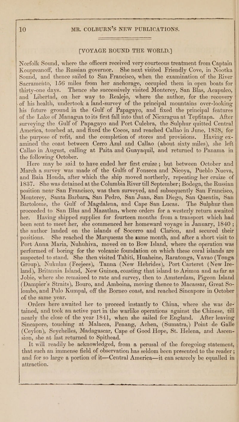 [VOYAGE ROUND THE WORLD.} Norfolk Sound, where the officers received very courteous treatment from Captain Koupreanoff, the Russian governor. She next visited Friendly Cove, in Nootka Sound, and thence sailed to San Francisco, when the examination of the River Sacramento, 156 miles from her anchorage, occupied them in open boats for thirty-one days. Thence she successively visited Monterey, San Blas, Acapulco, and Libertad, on her way to Realejo, where the author, for the recovery of his health, undertook a land-survey of the principal mountains over-looking his future ground in the Gulf of Papagayo, and fixed the principal features of the Lake of Managua to its first fall into that of Nicaragua at Tepfitapa. After surveying the Gulf of Papagayo and Port Culebra, the Sulphur quitted Central America, touched at, and fixed the Cocos, and reached Callao in June, 18388, for the purpose of refit, and the completion of stores and provisions. Having ex- amined the coast between Cerro Azul and Callao (about sixty miles), she left Callao in August, calling at Paita and Guayaquil, and returned to Panama in the following October. : Here may be said to have ended her first eruize; but between October and March a survey was made of the Gulfs of Fonseca and Nicoya, Pueblo Nueva, and Baia Honda, after which the ship moved northerly, repeating her cruize of 1837. She was detained at the Columbia River till September; Bodega, the Russian position near San Francisco, was then surveyed, and subsequently San Francisco, Monterey, Santa Barbara, San Pedro, San Juan, San Diego, San Quentin, San Bartolome, the Gulf of Magdalena, and Cape San Lucas. The Sulphur then proceeded to San Blas and Mazatlan, where orders for a westerly return awaited her. Having shipped supplies for fourteen months from a transport which had been sent to meet her, she commenced her homeward voyage in January, 1840 ; the author landed on the islands of Socorro and Clarion, and secured their positions. She reached the Marquesas the same month, and after a short visit to Port Anna Maria, Nuhuhiva, moved on to Bow Island, where the operation was | performed of boring for the volcanic foundation on which these coral islands are suspected to stand. She then visited Tahiti, Huaheine, Raratonga, Vavao (Tonga Group), Nukulau (Feejees), Tanna (New Hebrides), Port Carteret (New Ire- land), Britannia Island, New Guinea, coasting that island to Arimoa and as far as Jobie, where she remained to rate and survey, then to Amsterdam, Pigeon Island (Dampier’s Straits), Bouro, and Amboina, moving thence to Macassar, Great So- lombo, and Pulo Kumpal, off the Borneo coast, and reached Sincapore in October of the same year. Orders here awaited her to proceed instantly to China, where she was de- tained, and took an active part in the warlike operations against the Chinese, till | nearly the close of the year 1841, when she sailed for England. After leaving Sincapore, touching at Malacca, Penang, Achen, (Sumatra,) Point de Galle (Ceylon), Seychelles, Madagascar, Cape of Good Hope, St. Helena, and Ascen- sion, she at last returned to Spithead. It will readily be acknowledged, from a perusal of the foregoing statement, that such an immense field of observation has seldom been presented to the reader ; and for so large a portion of it—Central America—it can scarcely be equalled in attraction.