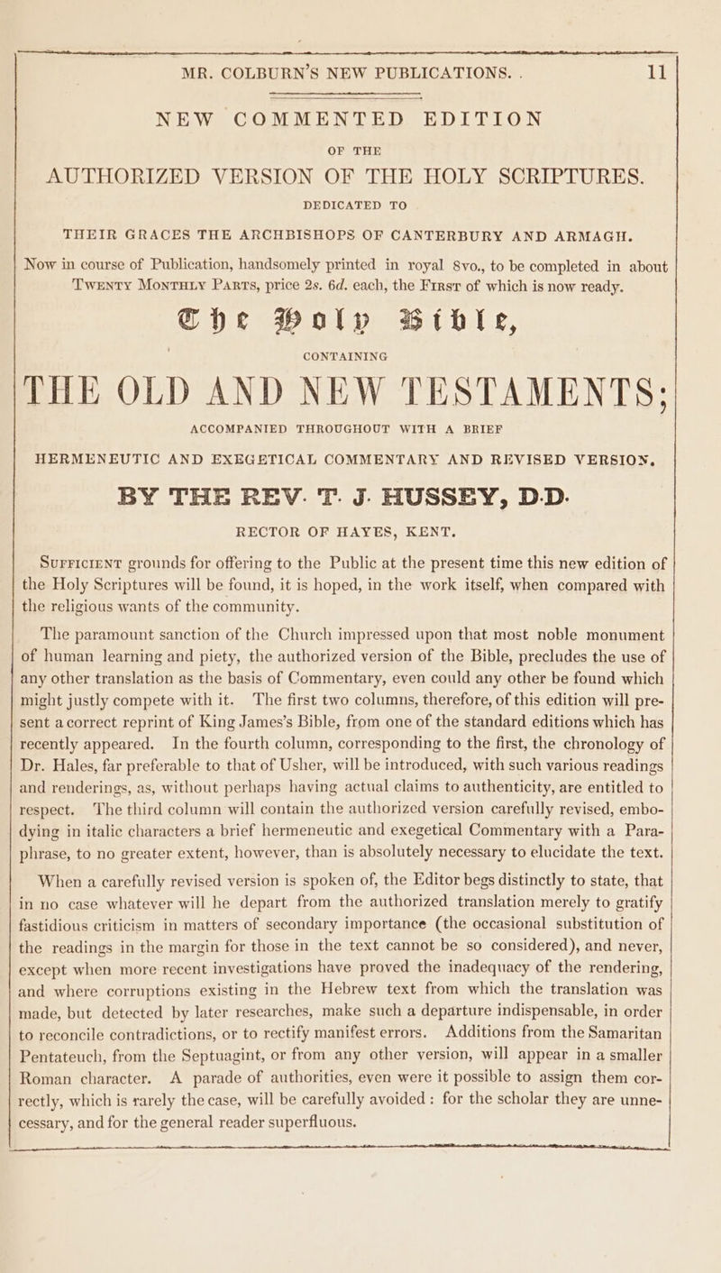 NEW COMMENTED EDITION OF THE AUTHORIZED VERSION OF THE HOLY SCRIPTURES. DEDICATED TO THEIR GRACES THE ARCHBISHOPS OF CANTERBURY AND ARMAGH. Now in course of Publication, handsomely printed in royal 8vo., to be completed in about Twenty Monruty Parts, price 2s. 6d. each, the First of which is now ready. Che Poly Bible, CONTAINING THE OLD AND NEW TESTAMENTS; ACCOMPANIED THROUGHOUT WITH A BRIEF HERMENEUTIC AND EXEGETICAL COMMENTARY AND REVISED VERSION, BY THE REV. T. J- HUSSEY, D.D. RECTOR OF HAYES, KENT. SUFFICIENT grounds for offering to the Public at the present time this new edition of the Holy Scriptures will be found, it is hoped, in the work itself, when compared with the religious wants of the community. The paramount sanction of the Church impressed upon that most noble monument of human learning and piety, the authorized version of the Bible, precludes the use of any other translation as the basis of Commentary, even could any other be found which might justly compete with it. The first two columns, therefore, of this edition will pre- sent acorrect reprint of King James’s Bible, from one of the standard editions which has recently appeared. In the fourth column, corresponding to the first, the chronology of Dr. Hales, far preferable to that of Usher, will be introduced, with such various readings and renderings, as, without perhaps having actual claims to authenticity, are entitled to respect. The third column will contain the authorized version carefully revised, embo- dying in italic characters a brief hermeneutic and exegetical Commentary with a Para- phrase, to no greater extent, however, than is absolutely necessary to elucidate the text. When a carefully revised version is spoken of, the Editor begs distinctly to state, that in no case whatever will he depart from the authorized translation merely to gratify fastidions criticism in matters of secondary importance (the occasional substitution of the readings in the margin for those in the text cannot be so considered), and never, except when more recent investigations have proved the inadequacy of the rendering, and where corruptions existing in the Hebrew text from which the translation was made, but detected by later researches, make such a departure indispensable, in order to reconcile contradictions, or to rectify manifest errors. Additions from the Samaritan Pentateuch, from the Septuagint, or from any other version, will appear in a smaller Roman character. A parade of authorities, even were it possible to assign them cor- rectly, which is rarely the case, will be carefully avoided : for the scholar they are unne- cessary, and for the general reader superfluous. lt tl ttn ER eA I NE IR ARR al |