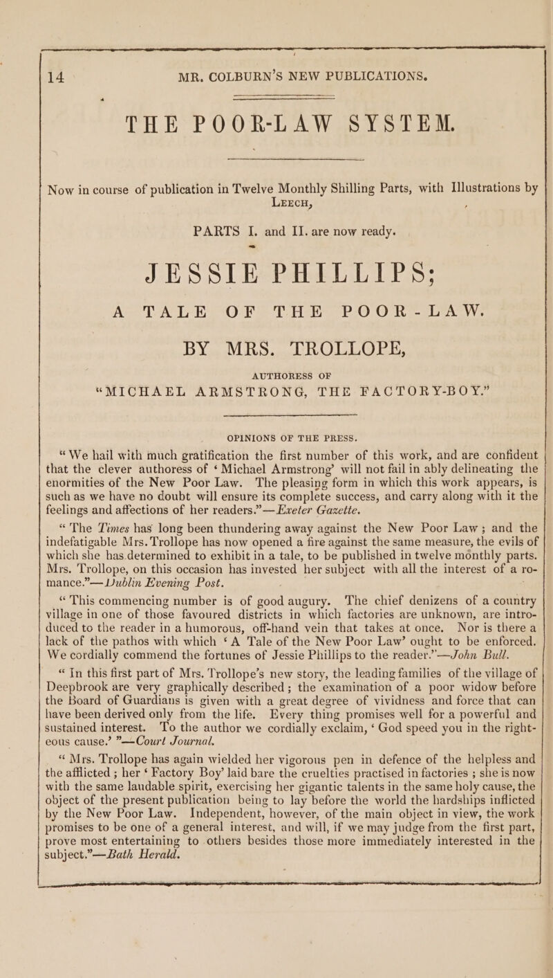 / 14 MR. COLBURN’S NEW PUBLICATIONS. THE POOR-LAW SYSTEM Now in course of publication in Twelve Monthly Shilling Parts, with Illustrations by LEECH, ; PARTS I. and II. are now ready. JESSIE PHILLIPS: A TALE OF THE POOR-LAW. BY MRS. TROLLOPE, AUTHORESS OF “MICHAEL ARMSTRONG, THE FACTORY-BOY.” OPINIONS OF THE PRESS. “We hail with much gratification the first number of this work, and are confident that the clever authoress of ‘ Michael Armstrong’ will not fail in ably delineating the enormities of the New Poor Law. The pleasing form in which this work appears, is such as we have no doubt will ensure its complete success, and carry along with it the feelings and affections of her readers.” — Exeter Gazette. “The Times has long been thundering away against the New Poor Law; and the indefatigable Mrs. Trollope has now opened a fire against the same measure, the evils of which she has.determined to exhibit in a tale, to be published in twelve monthly parts. Mrs. ‘Trollope, on this occasion has invested her subject with all the interest of a ro- mance.”— Dublin Evening Post. . j “This commencing number is of good augury. The chief denizens of a country village in one of those favoured districts in which factories are unknown, are intro- duced to the reader in a humorous, off-hand vein that takes at once. Nor is there a lack of the pathos with which ‘A Tale of the New Poor Law’ ought to be enforced. We cordially commend the fortunes of Jessie Phillips to the reader.’—John Bull. “In this first part of Mrs. Trollope’s new story, the leading families of the village of Deepbrook are very graphically described; the examination of a poor widow before the Board of Guardians is given with a great degree of vividness and force that can have been derived only from the life. Every thing promises well for a powerful and sustained interest. To the author we cordially exclaim, ‘ God speed you in the right- eous cause.’ ”—Court Journal. “ Mrs. Trollope has again wielded her vigorous pen in defence of the helpless and the afflicted ; her ‘ Factory Boy’ laid bare the cruelties practised in factories ; she is now with the same laudable spirit, exercising her gigantic talents in the same holy cause, the object of the present publication being to lay before the world the hardships inflicted by the New Poor Law. Independent, however, of the main object in view, the work promises to be one of a general interest, and will, if we may judge from the first part, prove most entertaining to others besides those more immediately interested in the subject.”—Bath Herald.