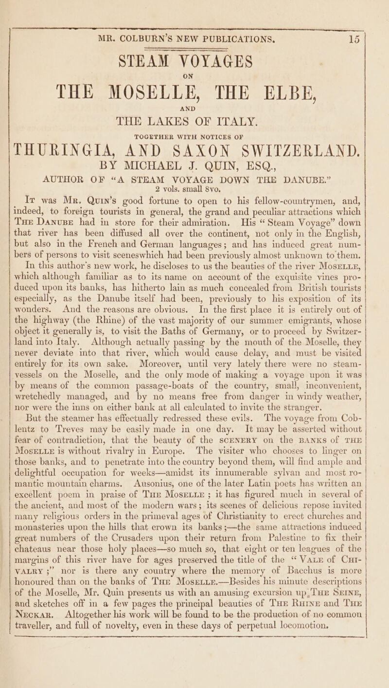 ee Ee Te a STEAM VOYAGES THE MOSELLE, THE ELBE, THE LAKES OF ITALY. TOGETHER WITH NOTICES OF THURINGIA, AND SAXON SWITZERLAND. BY MICHAEL J. QUIN, ESQ, AUTHOR OF “A STEAM VOYAGE DOWN THE DANUBE.” 2 vols. small 8yo. Ir was Mr. Quin’s good fortune to open to his fellow-countrymen, and, indeed, to foreign tourists in general, the grand and peculiar attractions which Tue Danuse had in store for their admiration. His “Steam Voyage” down that river has been diffused all over the continent, not only in the English, but also in the French and German languages; and has induced great num- bers of persons to visit sceneswhich had been previously almost unknown to them. In this author’s new work, he discloses to us the beauties of the river MosEeLxx, which although familiar as to its name on account of the exquisite vines pro- duced upon its banks, has hitherto lain as much concealed from British tourists especially, as the Danube itself had been, previously to his exposition of its wonders. And the reasons are obvious. In the first place it is entirely out of the highway (the Rhine) of the vast majority of our summer emigrants, whose object it generally is, to visit the Baths of Germany, or to proceed by Switzer- land into Italy. Although actually passing by the mouth of the Moselle, they never deviate into that river, which would cause delay, and must be visited entirely for its own sake. Moreover, until very lately there were no steam- vessels on the Moselle, and the only mode of making a voyage upon it was by means of the common passage-boats of the country, small, inconvenient, wretchedly managed, and by no means free from danger in windy weather, nor were the inns on either bank at all calculated to invite the stranger. But the steamer has effectually redressed these evils. The voyage from Cob- lentz to Treves may be easily made in one day. It may be asserted without fear of contradiction, that the beauty of the sceNERY on the BANKS of THE MosELLe is without rivalry in Europe. The visiter who chooses to linger on those banks, and to penetrate into the country beyond them, will find ample and delightful occupation for weeks—amidst its innumerable sylvan and most ro- mantic mountain charms. Ausonius, one of the later Latin poets has written an excellent poem in praise of Tur MosExue ; it has figured much in several of the ancient, and most of the modern wars; its scenes of delicious repose invited. many religious orders in the primeval ages of Christianity to erect churches and monasteries upon the hills that crown its banks ;—the same attractions induced great numbers of the Crusaders upon their return from Palestine to fix their chateaus near those holy places—so much so, that eight or ten leagues of the margins of this river have for ages preserved the title of the “ Vaix of Cur- VALRY ;” nor is there any country where the memory of Bacchus is more honoured than on the banks of Tare Mosrerie.—Besides his minute descriptions of the Moselle, Mr. Quin presents us with an amusing excursion up,/THE SEINE, and sketches off in a few pages the principal beauties of THe Rurve and ‘THE Neckar. Altogether his work will be found to be the production of no common traveller, and full of novelty, even in these days of perpetual locomotion.