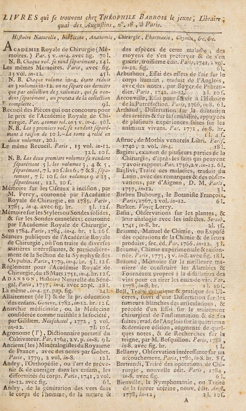 e l LIVRES qui fe trouvent chez THEoPHILE BARROIS le jeune; Lire . * . Pr] à ° quai-des, Auguflins,. n°418, @ Paris, Hifloire Naturelle, Méfecine , Anatomie ,° Chirurgié, Pharmacie, Chymie, &amp;ci Ge. À CADEMIE Royale de Chirurgie (Mé- des efpèces de cette maladie ; des --moires.) Par. s v.in-4. avec fig. ‘701. moyens de sen préferver &amp; de s'en #1 N. B. Chaque vol. fe vend féparément ; 141. guérir,troifieme édir. Paris,1741, 2 vol. mêmes Mémoires. Paris, avec fig. : ën-12: fig. sh 8 6}. D A5NVOl. in-12. “i&gt; 7 - 45l. : Arbuthnor, Effai des effets de l'air fur le JON. B. Chaque volume in-4, étant réduit .! | corps humain , traduit de l’Anglois, * en 3 volumesin-12. on ne fépare ces derniers avec. des notes, par Boyer.de Pebran- , que par collection de3,volumes , qui fe ven- . : dier. Paris, 1742. in-ra ii, 21. 10 f. ? dent féparément , au prorata de la collection Avconville, Effai pour fÆvir a l'Hifioire &lt;P complette,* -1 07 gl, .: rdelaPutréfa@ion. Paris, 1766, in8. 61. Recueil des Pièces qui ont concouru pour : Archäud', Differrätion {ur la, dilatation le prix de l'Académie Royale de Chi- + ‘des artères &amp; fiir lafenfbilité, appuyées &gt;. rurgie. Par. atomes rel. en's v.in-4. 501. . : de plufieuts experiences-faites fur les oN. B, Les 3 premiers vol. fe vendent féparé- | « animaux vivans. Par. 1771, in-§. br. vo ment à raifon de 10.1.—Le tome 4 relié en : siete ne Cs Seria. «deux volumes “ 20.1. m3} j Aftruc ÿ deMorhis venereis Libri. Parif. Le même Recueil. Paris , 13 vol. ig-12. ©1740 yo 2 vol. in-4. He a8 he. ab +: 32h 10f. .Bagienyexamen de piufeurs parties de la » N, B. Les deux premiors volumes fe vendent ., Chirurgie, d'après les faits qui peuvent Lt féparément -§ ].les volumes 3, 4.&amp; 5 ,. -:yavoirrapport. Par, 1756,2,vein-12. 61. Jéparément, 71. 10 files 6,7 &amp;S8,/fépa- Baglivi, Traité des maladies, traduit du | rement, 7 1. 10. les volumes 9 a13,-° Latin, avecides remarques &amp;-des obfer- noe feparément, 121. 10 f, vations, par d’Aignan, D. M, Paris, (Mémoire fur Jes Cifeaux à incifion, par : : 1757, in-12. enh eyes? si. toxM. Percy, couronné par l'Académie :Barbeu Dubourg,:le Botanifte Francois. Royale de Chirurgie, en 1785. Paris , : © Paris; 1767,2 vol. in-12. : wis Ol. 21785 , in-4.-avec-fig: br. 3]. 124... Barker. Voyez Lorry. IMémoirefur lesStyletsouSondes folides, Bafin, Obfervations fur les plantes, &amp; |. &amp; fur les Sondes cannelées; couronné leur analogie avec les infectes. Strasb,, par l'Académie Royale de Chirurgie, 1741, in-8. br. al. sf. en 1784. Paris, 1784, in-4. br. 11.16. Beaumé,&gt;Manuel de Chimie, ou Expofé Séances publiques de l’Académie Royale des opérations de la Chimie &amp; de leurs de Chirurgie , où l’on traite de diverfes- produits, fec. éd. Par. 1766 ,in-12. 3%. matières intéreflantes, &amp; particuliére- ,: Beaumé, Chimie expérimentale &amp; raifon- iment de la Section dela Symphyfe des. © ‘née. Paris,1773,3v.inS.avecfg. 181, _ Ospubis. Paris, 1779, in-qzbr. 31.12 f.- Beaumé , Mémoire fur la mieïlleure ma- Réglement pour l'Académie Royale de mere .de conftruire les Alambics &amp; ‘Chirurgie;du1$Mars1751,in-4.bri12f, ‘Fourneéaux propres à la difillation des ADANSON, Hiftoire Naturellé.du Séné-. {vins pour en tirer les eaux-de-vie, Per. » (gal. Paris, 1757, in-4, avec2opl. 181. ‘1778 jin48. br. teres ti. 461 La méme,in-4. gr. pap. fig. © 24 1Bell, Traité.chéorique &amp; pratique des Ul- “Allaitement (del’) &amp;de la pr. éducation ceres, fuivi d’une Diflertation fur les “desenfans. Geneve, 1782 ,in-12. br. 12f, tumeurs:blanches des articulations, &amp; Anarchie médicinale ; ou da: Médecine précédé d'un Efai fur: le trairement confidérée comme nuifible a lafociété, .Chirurgical de ?inflammation &amp; de fes par Gilibert. Neufchatel ; 1772 , 3 vol.’ fuites; trad. del’'Angloisfurla quatrierne © einzlz.. ..! 7h 101. &amp;derniere édition , augmenté de,auel- Agronome (I’), Dictionnaire portatif du» ques notes, &amp; de Recherches fur la »© Cultivateur. Par.1764,2v.p.in-8: ols — teigne, par M. Bofquillon. Paris, 1788 , Anciens (les ) MinéralogiftesduRoyaume 18. avec fig. br. Si de France, avec des notesipar Gobet. Bellamy, Obfervation intéreflante fur un à Paris, 1779, 2 vol. in-8. : 121; accouchement. Paris,17So, in-8. br. 8 f, ‘Andry , l'Orthopédie , ou l'art de préve- Bertrandi, Trairé des opérations de Chie ur. &amp; de corriger dans les enfans, les » ’ rurgie , nouvelle édit. Paris, 1784 , © difformités du corps. Paris, 1741,2vol, ! °in-8. avec fig. 6 1. &gt; bin-12. avec fig. 61, Bienville, la Nymphomanie, ou Traité Andry , de la générarion des vers dans * de la fureur utérine, nowv, édit. Ames +i le corps dé l'homme, de la nature &amp;. 1778) 20-12, alo iof, :