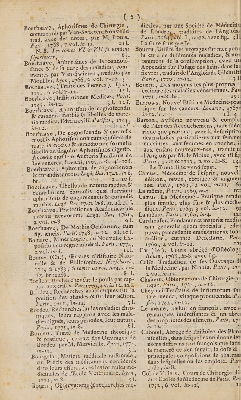 ‘ee Boerhaave, Aphorifmes de Chirurgie, gommentés par Van-Swieten: Nouvelle trad. avec des notes, par M. Louis. Paris ,1708 ,7 vol.in-12. 211 NB. as tomes VI &amp; VII fe merglent féparément, Boerhaave, Aphorifmes de la connoif- {ance &amp; de la cure des maladies, com- mentés par Van-Swieten , traduits par Moublet. Lyon,1766,2 vol.in-12. 5 i Boerhaave, (Traité des Fievres ). Lyon, 1770 , 6 VO}sin-12. os 151. Boerhaave ; Inftitutiones Medicæ, Parif. 1747, in-12s RO LS A 31242 Boerhaave, Aphorifmi de cognofcendis &amp; curandis morbis &amp; libellus de mate- tia medica. Edit. novill. Parifiis ; 1745 , in-12. ; | Boerhaave , De cognofcendis &amp; curandis morbis Aphorifmi und cum ejufdem de materia medica &amp; remediorum formulis libello ad fingulos Aphorifmos digefto. luevenerea, Lovanii, 1765, ia-8. 41.10 Le &amp; curandismorbis: Lugd, Bat.1742 ,1n8. br hsb deg. cropbvio f. remedivrum. formulis que :ferviunt aphorifmis. de cognofcendis &amp; curandis morbis. Lugd. Bat. 1740, in-8. br. 21. 10f. Boerhaave, PreleGiones Academice de ~ morbis nervorum, Lugd. Bat, 1761, 2 vol. in-8. gl. Boerhaave; De Morbis Oculorum, cum fig. æneis. Parif. 1748, in-12. 21,10f, * Bomare, Minéralogie, ou Nouvelle Ex- pofition du regne minéral. Paris , 1774, 2, vol. in-8. Rat Bonnet (Ch.), Œuvres d'Hiftoire Natu- relle &amp; de Philofophie, Neufchatel, 1779 à 1793, S tomes 10 vol, in-4, avec fig. broches , $71. Bordeu, Recherches fur le-pouls pat rap- at Bordeu, Recherches anatomiques fur la pofition des glandes &amp; fur leur action. Paris, 1751, in-12. 34 niques, leurs rapports avec les mala- dies aiguës, leurs périodes, leur nature, Paris, 1775, in-8. 61. Bordeu, Traité de Médecine théorique &amp; pratique, extrait des Ouvrages de Bordeu par M. Minvieille. Paris,1774, in-12. as Bourgelar, Matiere médicale raifonnee , ou Précis des médicamens confidérés dans leurs effets, avec les formules mé- dicinales de l'Ecole Vétérinaire. Lyon, 771, in-8. j ° 5 18 Boysru, Obfgrvations &amp; recherches mé dicales , par une Société de Médecins de Londres, traduites de l'Angloiss Paris ,1764$N01. 1, in-12.avecfig. 31 La fuite fous preffe. Bourru, Utilité des voyages fur mer pous la cure de différentes maladies, &amp; no» tamment de la confomption, avec ur Appendix fur l’ufage des bains dans les fievres , traduit del’Anglois de Gilchrift Paris, 1770, in-12. 31 Bourru, Des moyens les plus propres : éteindre les maladies vénériennes. Pas 1771, in-8..br. 151 Burrows, Nouvel Effai de Médecine-pra tique fur les cancers. Londres , 1767 In T2. Dr O0 5 11441 Burton, Syftéme nouveau &amp; comple de l'Art des Accouchemens, tant théc rique que pratique, avec la defcriptio: des maladies particulieres aux femme “enceintes, aux femmes en couche, é aux enfans nouveaux-nés, traduit d :l'Anglois par M. le Moine, avec 18 fig Paris, 1771 &amp; 1773 , 2 vol. in-8. 14 Le Tome II fe vend fépar. 7) Camus, Médecine’ de l'efprit, nouvel! édition, revue, corrigée &amp; augmer tée: Paris, 1769, 2 vol, in-12. 6 La même, Paris, 1769, in-4. I plus fimple, plus fire &amp; plus methe dique, Paris, 1769, 3 vol. 17-12. - Où La méme. Paris , 1769, in-4. l 22 Cartheufer, Fundamenta materiæ medic tam generalis quam fpecialis ; edit nova, precedente emendatior ac lons auctior , curante Defeflartz. Parz 1769, 4 vol. 77-12. Iz Cat (le), Cours abrégé d'Oftéolog: Rouen, 1768, in-8. avec fig. Celfe, Tradu@tion de fes Ouvrages f la Médecine, par Ninnin. Paris , 175 2 vol. in-12. ( Chabert, Obfervations de Chirurgie-p&gt; tique. Paris, 1724, in-12. ‘ Cheynæi Tratatus de infirmorum faz tate tuenda, vitaque producenda, Pe; fris, 1742, in-12. yk a Le même, traduit en françois, avec « remarques intéreflantes &amp; un abré des propriétésdes alimens. Paris, 171 in-T2, à 4 Chomel, Abrégé de l'hiftoire des Plana ufuelles, dans lefquelles on donne ler noms différens tant françois que latin la maniere de s'en fervir; la dofe &amp; : rincipales compofitions de pharma dans lefquelles on les emploie. Part 1792, in-8. : ved Col de Villars, Cours de Chirurgie: dih aux Ecoles de Médecine de Parts, Pax 1752, 6 vol, in-12, ah