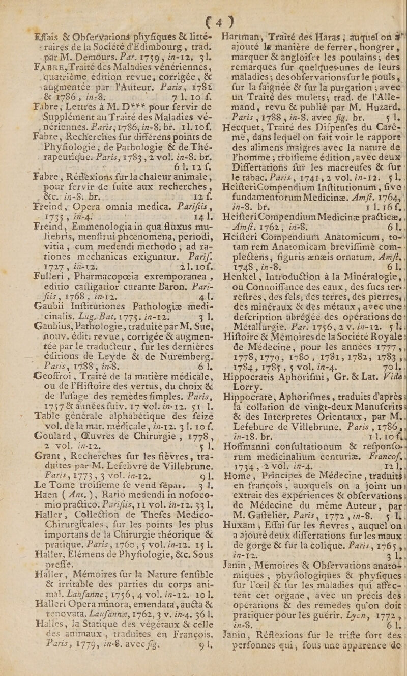 Effais &amp; Obfervations phyfiques &amp; litté- -raires de la Société d Edimbourg , trad. _par M. Demours. Par. 1759, in-12: 31. FABRE, Traité des Maladies vénériennes, quatrième édition revue, corrigée, &amp; augmentée par l'Auteur. Paris, 178% &amp; 1786, in:8: : 71.10 4. Fabre; Lettres à M. D*** pour fervir de Supplément au Traité des Maladies ve- .nériennes. Paris; 1786, in-8. br. 11. 10f. Fabre, Recherches fur différens points de Phyfiologie; de Pathologie &amp; de Thé- rapeutique: Paris, 1783, 2 vol. in-8. br. Kee € Shire, Fabre, Rédexions furla chaleur animale, pour fervir de fuite aux recherches, ECT 127i een ra arf. Freind, Opera omnia medica. Parifiis , - 1735, in-4. 14 1. Freind, Emmenologia in qua fluxus mu- hebris, menftrui phoenomena, periodi, vitia, cum medendi methodo , ad ra- tiones mechanicas exiguntur. Parif. 1727 ADP TIE 400 2 1. 10f. Fulleri , Pharmacopoeia extemporanea , editio caftigatior curante Baron, Pari- fis , 1768 , in-12. al Gaubu Inftitutiones Pathologie medi- cinalis. Lug.Bat. 1775. in-12. ale Gaubius, Pathologie, traduite par M. Sue, nouv. édit: revue, corrigée &amp; augmen- tee par le traducteur, fur les dernières — éditions de Leyde &amp; de Nuremberg. Paris, 1788s in: 61. Geoffroi, Traité de la matière médicale, ou de PHiftoire des vertus, du choix &amp; de Pufage des remedes fimples. Paris, 1757 &amp; années fuiv. 17 Vol.zn-12. st 1. Table générale alphabétique des feize vol. dela mat. médicale, in-12. 31. 10 f. Goulard, Œuvres de Chirurgie , 1778, 2 wol. in-12, si. Grant, Recherches fur les fièvres, tra- duites par M. Lefebvre de Villebrune. Paris, 1773 , 3 vol. in-12: gl. Le Tome troifieme fe vend fépar. 3 1. Haen ( Ant. ), Ratio medendi in nofoce- mio practico. Parifiis, 11 vol. in-12. 33 1. Haller, Colletion de Thefes Medico- Chirurgicales, fur les points les plus importans de la Chirurgie théorique &amp; pratique. Paris, 1760, $ vol. in-12. 15 1. Hailer, Elémens de Phyfiologie, &amp;c, Sous preffe. Haller, Mémoires {ur la Nature fenfible &amp; irritable des parties du corps ani- mal, Lanfanne ; 1756, 4 vol. in-12. 10 1. Halieri Opera minora, emendata, au@ta &amp; renovata. Laufanna, 1762, 3 v. in-4. 361. Halles, Ja Statique des végétaux &amp; celle des animaux, traduites en François. Paris, 1779, in-®, avec fig. 91, Hartman, Traité des Haras } auquel on 4 ajouté la manière de ferrer, hongrer, marquer &amp; angloifer les poulains; des remarques fur quelquesunes de leurs maladies; desobfervationsfur le pouls, fur la faignée &amp; fur la purgation ; avec un Traité des mulets; trad. de l’Alle- mand, revu &amp; publié par M. Huzard. , Paris ,1788 , in-8. avec fig. br. 51. Hecquet, Traité des Difpenfes du Carè-. me, dans lequel on fait voir le rapport des alimens maigres avec la nature de lPhomme ; troifieme édition , avec deux Differtarions fur les macreufes &amp; fur: le tabac, Paris, 1741,2 vol.in-12. 51, HeifteriCompendium Inftitutionum, five: fundamentorum Medicine. Am/?. 1764, | in-8. br. 11:26 te Heifteri Compendium Medicine practice. , Amit. 1762, in-8. 6 fi) Heiftert Compendium Anatomicum, to-* tam rem Anatomicam breviffimè com-- pletens, figuris ænæis ornatum. Am/Z. , 1748 , in-8, 61.. Henkel , Introduétion à la Minéralogie, , ou Connoiffance des eaux, des fucs ter-: refires , des fels, dés terres, des pierres; , des minéraux &amp; dés métaux , avec une: defcription abrégée des opérations de: Métallurgie. Par. 1756,2v.in-12. 51s. Hiftoire &amp; Mémoires de la Société Royale? de Médecine, pour les années 1777,, 1778, 779; 1780 ,; 1781; 1782, °1783 5 1784, 1785 , 5 vol. in-4. 7ol.. Hippocratis Aphorifm1, Gr. &amp; Lat. Vide Lorry. Hippocrate, Aphorifmes , traduits d'après la collation de vingt-deux Manufcrits &amp; des Interpretes Orientaux, par M.. Lefebure de Villebrune. Paris , 1786, in-18. br. tito fy Hoffmanni confultationum &amp; refponfo.- rum medicinalium centuriæ. Francof.. 1734, 2 VOl. in-4. 12 By Home, Principes de Médecine, traduits} en françois, auxquels on a joint un! extrait des expériences &amp; obfervations; de Médecine du même Auteur, par: M. Gaftelier, Paris, 1772 ,in-8. 51h, Huxam , Effai fur les fievres, auquel on: a ajouté deux differtations fur les maux : de gorge &amp; fur la colique. Paris, 1765 ,, 1N= 12, 3 Le.» Janin, Mémoires &amp; Obfervations anatos : miques , phyfiologiques &amp; phyfiques ; fur l'œil &amp; fur les maladies qui affec- : tent cet organe, avec un précis desi opérations &amp; des remedes qu’on doit : pratiquer pour les guérir. Lycn, 1772 ,, in-8. = À Jänin, Réflexions fur le trifte fort des: perfonnes qui, fous une apparence ‘de !