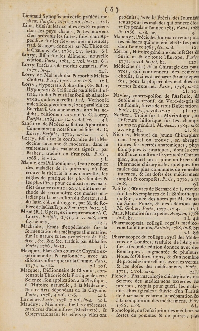 Lieutaud Syfopfs univerfe praxéos me- dice, Parifiis ,1770,2 vol. in-4. 241. Lind, Effai furles maladies des Européens dans les pays chauds, &amp; les moyens d'en prévenir les fuites, fuivi d’un Ap- pendice fur les fievres intermittentes ; trad. &amp; augm. denotes par M. Thion de :JaChaume, Par. 1785 ,2v.im12. 61. Lorry, Effai fur les Alimens, nouvelle édition. Paris, 1781, 2 vol. in-12. 61. Lorry Tra@atus de morbis cutaneis, Par. 1777» in-4. 14 1. Lorry de Melancholia &amp; morbis Melan- cholicis. Parif. 1765 , 2 v.in-8. 101. Lorry, Hypocratis Aphorifmi, Gr. &amp; Lat. Hypocratis &amp; Celfilocis parallelis illuf- trati, fludio &amp; cura Janfonii ab Almelo- veen, quibus acceflit Lud. Verhoofd index locupletiflimus , loca parallela ex Boerhavii Commentariis, notulas ad- didir, editionem curavit A. C. Lorry. _ Pariftis ,1784, in-12. v. df. tr. 41. San@orii de Medecina flatica Aphorifmi. Commentaria notafque addidit A. C. Lorry. Parifiis, 1770, in-12. gl Lorry, Effai fur la conformité de la Mé- decine ancienne &amp; moderne, dans le traitement des maladies aiguës, par Barker , traduit en Francois. Paris . 1768 , in - 12. Bele Manuel des Pulmoniques ; Traité complet des maladies de la poitrine, où l'on trouve la théorie la plus naturelle, les regles de pratique les plus fimples &amp; les plus fires pour combattre les mala- dies de cette cavité ; on yajointune mé- thode de reconnoitre ces mêmes ma- Jadies par la percuffion du thorax, trad. du latin d’Avenbrugger , par M. de Ro- fiere de laChaffagne. Par, 1770, in-12. a Mead (R.), Opera, ex interpretationeA.C, Lorry. Parifiis, 1751, 2 v. in-8. cum fig. æneis, é Baus Machride, Effais d'expériences fur la fur la nature &amp; les propriétés de Vair fixe, &amp;c. &amp;c. &amp;c. traduit par Abbadie. Paris, 1766, in-12. atl: Macquer , Plan d'un cours de Chymie ex- périmentale &amp; raifonnée, avec un difcours hiftorique fur la Chimie. Paris, 1757, in-12. 21.1of. Macquer, Diétionnaire de Chymie, con- tenant la Théorie &amp; la Pratique de cette Science, fon application à la Phyfique, à l'Hiftoire naturelle , à la Médecine, &amp; aux Arts dépendans de la Chymie, Paris, 1778, 4 vol. in-8. 20 1, Le même. Paris, 1778, 2 vol. in-4. 301. Mauduyt , Mémoires fur les différentes manieres d’adminiftrer l’Ele€tricité, &amp; produits, avéc le Précis des Journa tenus pour les malades qui ont été élee trifés pendant l’année 1785, Paris, 17 &amp; 1786, in-8. br. 3 Mauduyt, Précis des Journaux tenus pov les malades qui ont été éle@rifés pe dant l’année 1785 , &amp;c. in-8. 12: Merian , Hiftoire générale des infectes Surinam &amp; de toute l'Europe. Paris 1771, 4 vol.in-fol. br. 120 } Médecine (la) &amp; la Chirurgie des pa vres, qui contiennent des remede choifis, faciles à préparer &amp; fans déper fes , pour la plupart des maladies ir ternes &amp; externes. Paris, 1758, in-12 21:,10) Navier, contre-poifon de l'Arfenic, Sublimé corrofif, du Verd-de-gris € du Plomb, fuivis de trois Differtationa Paris, 1777, 2 vol. in-12. 5 1s: 10) Necker, Traité fur la Mycitologie ; o Difcours hiftorique fur les champ? gnons en général. Manheim, 1783 , in-&amp; avec fig. br. 21. 84 Nicolas, Manuel du jeune Chirurgie dans lequel on trouve , en abrégé toutes les vérités anatomiques, phy fiologiques &amp; pratiques, dont la co noiffance conftitue le véritable Chirur gien , auquel on a joint un Précis d Pharmacie chirurgicale, quelques for mules des plus communes de remed internes, &amp; les dofes des médicame fimples &amp; compofés. Paris, 1770, 2 in-8, 91 Paliffy ( Œuvres de Bernard de ), revue fur les Exemplaires de la Bibliothequ du Roi, avec des notes par M. Fauja de Saint- Fonds, &amp; des additions pa: M. Gobet. Paris, 1777, in-4. 151 Paris, Mémoire fur la pefte. Avignon, 17 in-8. br. 11. 41 Pharmacopœia collegii regalis medico) rum Londinenfis, Parifiis, 1788, in-8. br 2.1: be Pharmacopée du college royal des Méde: cins de Londres, traduite de l’Angloii fur la feconde édition donnée avec de: Remarques , augmentée de plufieurs Notes &amp; Obfervations, &amp; d'un nombre de procédésintéreffans , avecles vertus &amp; les dofes des médicamens. Paris . 1771, 2vol, in-4. 241) Plenck, Pharmacologie chirurgicale, ov. Science des médicamens externes &amp; internes , requis pour guérir les mala+ dies chirurgicales ; fuivie d’un Traités de Pharmacie relatif à la préparation &amp;k à la compofition des médicamens, Par 1786, in-8, 61. Pomologie, ou Defcription des meilleures fortes de pommes &amp; de poires, pari