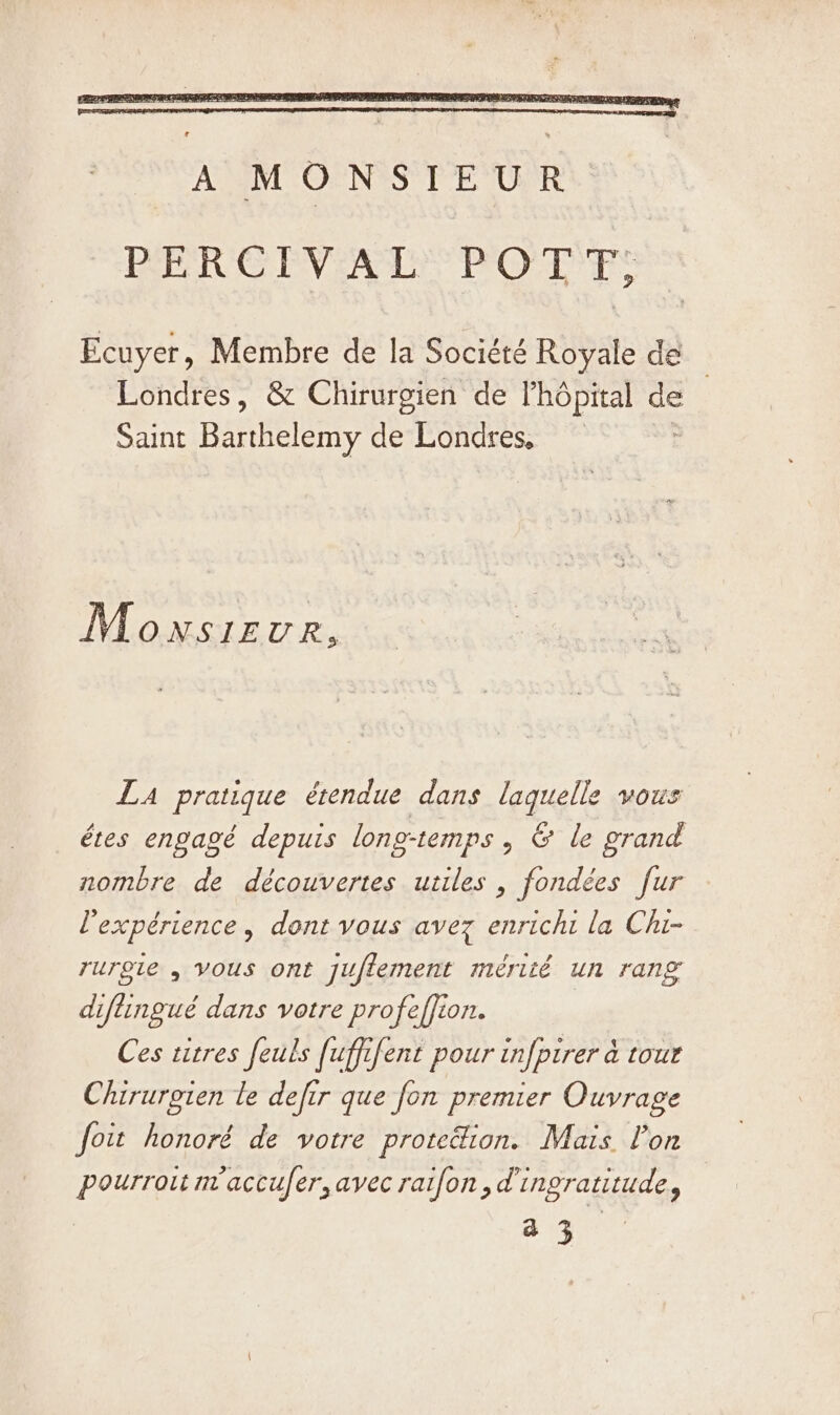 Ecuyer, Membre de la Société Royale de Londres, &amp; Chirurgien de lhôpital Ss Saint DAS desondiess © Monsieur, LA pratique étendue dans laquelle vous êtes engagé depuis longtemps, &amp; le grand nombre de découvertes utiles , fondées fur l'expérience, dont vous avez enrichi la Chi- ruroie , vous ont jufiement mérité un rang diftingué dans votre profeffion. Ces titres feuls fuffifent pour infpirer à tour Chirurgien le defir que fon premier Ouvrage foit honoré de votre protedion. Mais l’on pourroit maccufer, avec raifon,d ingratitude, — a 3