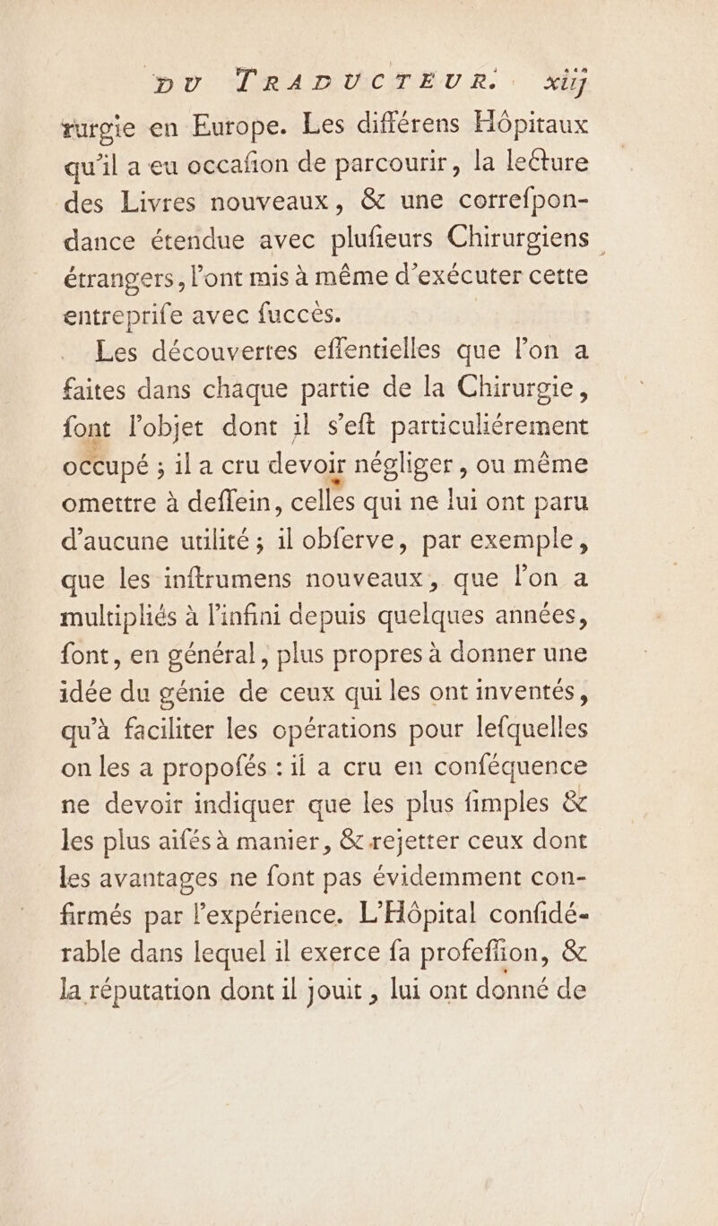 rurgie en Europe. Les différens Hôpitaux qu’il a eu occafion de parcourir, la lecture des Livres nouveaux, &amp; une correfpon- dance étendue avec plufieurs Chirurgiens — étrangers, ont mis à même d'exécuter cette entreprife avec fuccès. Les découvertes effentielles que Pon a faites dans chaque partie de la Chirurgie, font l'objet dont il s'eft Pare auleesRipeDt occupé ; ; ila cru devoir négliger , ou même omettre à deflein, celles qui ne lui ont paru d'aucune utilité ; il obferve, par exemple, que les inftrumens nouveaux, que lon a multipliés à l'infini depuis quelques années, {ont, en général, plus propres à donner une idée du génie de ceux qui les ont inventés, qu'à faciliter les opérations pour lefquelles on les a propofés : il a cru en conféquence ne devoir indiquer que les plus fimples &amp; les plus aifés à manier, &amp; rejetter ceux dont les avantages ne font pas évidemment con- firmés par Pexpérience. L’Hopital confidé- rable dans lequel il exerce fa profefion, &amp; la réputation dont il jouit , lui ont donné de