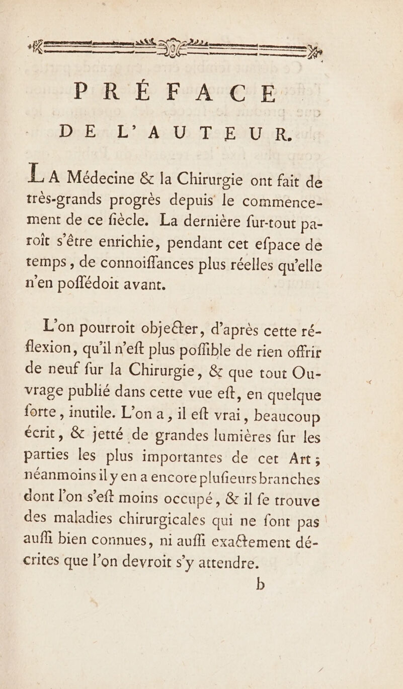 Dako! AU Te EUR: La Médecine &amp; la Chirurgie ont fait de trés-grands progrès depuis le commence- ment de ce fiècle. La dernière fur-tout pa- roit s'être enrichie, pendant cet efpace de temps , de connoiffances plus réelles qu’elle nen poflédoit avant. | L'on pourroit objeter, d’après cette ré- flexion, qu'il n’eft plus poffible de rien offrir de neuf fur la Chirurgie, &amp; que tout Ou- vrage publié dans cette vue eft, en quelque forte , inutile. Lona, il eft vrai » beaucoup ecrit, &amp; jetté de grandes lumiéres fur les parties les plus importantes de cet Art; néanmoins ily en a encore plufieurs branches dont l’on s’eft moins occupé, &amp; il fe trouve des maladies chirurgicales qui ne font pas auf bien connues, ni aufli exaftement dé- crites que l’on devroit s’y attendre. b