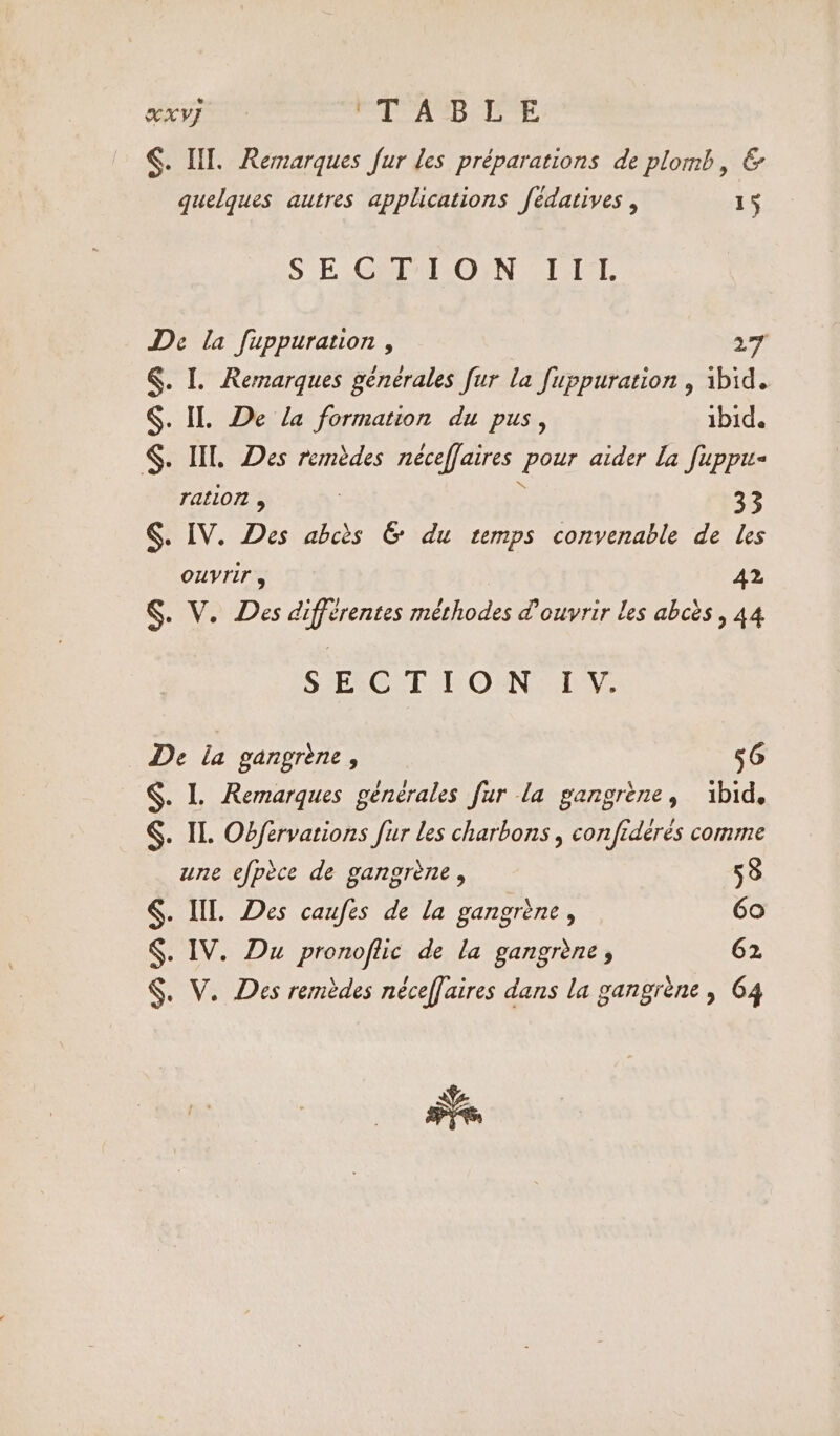 §. Ill. Remarques fur les préparations de plomb, &amp; quelques autres applications fédatives , 15 SECTION III De la fuppuration , 27 §. I. Remarques générales fur la fuppuration , ibid. $. IL De la formation du pus, ibid. §. IIL Des remèdes néceffaires pour aider la fuppu- ration , | : 33 §. IV. Des abcès &amp; du temps convenable de les OUVTIF , A2 §. V. Des différentes méthodes d'ouvrir les abcès, 44 SECTION IY. De la gangrene, 56 $. L Remarques générales fur la gangrène, ibid. §. IL. Obfervations fur les charbons , confidérés comme une efpèce de gangrene , 58 §. Ill. Des caufes de la gangrene , 60 $. IV. Du pronoflic de la gangrène, 62 §. V. Des remèdes néceffaires dans la gangrene, 64 aire