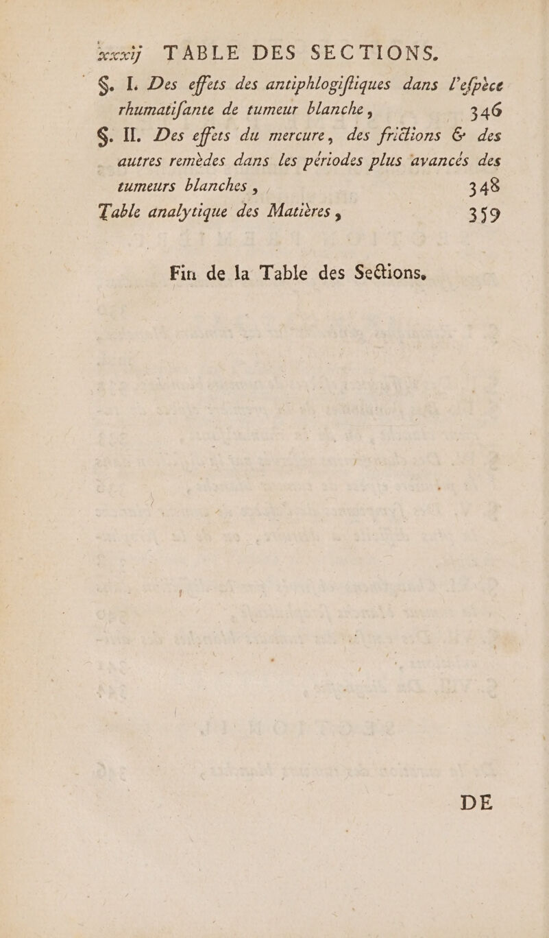 xxxÿ TABLE DES SECTIONS. © $. L Des effets des antiphlogiftiques dans l’efpèce rhumatifante de rumeur blanche, (346 §. IL. Des effets du mercure, des friélions &amp; des autres remèdes dans les périodes plus avancés des tumeurs blanches , 348 Table analytique des Matitres , | 359 Fin de la Table des Seétions, DE