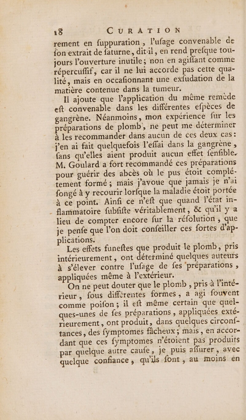 rement en fuppuration, lufage convenable de fon extrait de faturne, dit-il, en rend prefque tou- jours ouverture inutile; non en agiflant comme répercuffif, car il ne lui accorde pas cette qua- lité, mais en occafionnant une exfudation de la matière contenue dans la tumeur. Il ajoute que l'application du même remède eft convenable dans les différentes efpèces de gangrène. Néanmoins, mon expérience fur les préparations de plomb, ne peut me déterminer À les recommander dans aucun de ces deux cas: jen ai fait quelquefois Veffai dans la gangrene , (ans qu’elles aient produit aucun effet fenfible. M. Goulard a fort recommandé ces préparations pour guérir des abcès où le pus étoit complé- tement formé ; mais j'avoue que jamais je n'ai fongé à y recourir lorfque la maladie étoit portée à ce point, Ainfi ce n’eft que quand état in- . fammatoire fubfifte véritablement, &amp; qu'il y a lieu de compter encore fur la réfolution , que je penfe que l’on doit confeiller ces fortes d’ap- plications. Les effets funeftes que produit le plomb, pris intérieurement, ont déterminé quelques auteuts À s'élever contre l’ufage de fes ‘preparations , appliquées même à l'extérieur. On ne peut douter que le plomb , pris à linté- rieur, fous différentes formes, a agi fouvent comme poifon; il eft même certain que quel- ques-unes de fes préparations , appliquées exté- rieurement , ont produit, dans quelques circonf- tances, des fymptomes facheux; mais, en accor- dant que ces fymptomes n'étoient pas produits par quelque autre caufe, je puis aflurer, avec quelque confiance, gquils font , au moins en