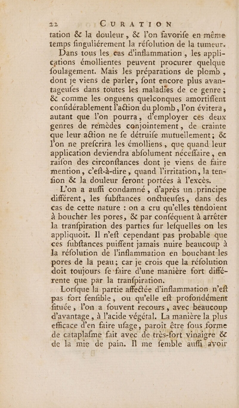 tation &amp; la douleur, &amp; l’on favorife en même temps finguliérement la réfolution de la tumeur. Dans tous les cas @inflammation , les appli- cations émollientes peuvent procurer quelque foulagement. Mais Jes préparations de plomb, dont je viens de parler, font encore plus avan- tageufes dans toutes les maladies de ce genre ; &amp; comme les onguens quelconques amortiflent confidérablement l’aétion du plomb, l’on évitera, autant que lon pourra, d'employer ces deux genres de remèdes conjointement, de crainte que leur action ne fe détruife mutuellement; &amp; Yon ne prefcrira les émolliens, que quand leur application deviendra abfolument néceflaire, en raïon des circonftances dont je viens de faire mention, ceft-a-dire, quand Virritation, la ten&lt; fion &amp; Ja douleur feront portées à l'excès. L’on a auffi condamné, d’après un principe différent, les fubftances onQueufes, dans des cas de cette nature : on a cru qu’elles téndoient à bouchér les pores, &amp; par conféquent à arrêter la tranfpiration des parties fur lefquelles on les appliquoit. Il n’eft cependant pas probable que ces fubftances puiffent jamais nuire beaucoup à la réfolution de l’inflammation en bouchant les pores de la peau; car je crois que la réfolution doit toujours fe-faire d’une manière fort diffé- rente que par la tranfpiration. Lorfque la partie affeée d’inflammation n’eft pas fort fenfible, ou qu’elle eft profondément fituée , l’on a fouvent recours, avec beaucoup d'avantage , à l’acide végétal. La manière la plus efficace d’en faire ufage, paroit être fous forme de cataplafme fait avec de très-fort vinaigre &amp; de la mie de pain. [Il me femble aufli. avoir