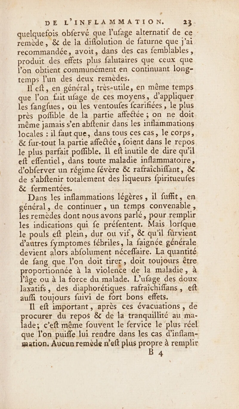 # DE L’INFLAMMATION. 22: quelquefois obfervé que l'ufage alternatif de ce - remède, &amp; de la diflolution de faturne que J'ai recommandée, avoit, dans des cas femblables , produit des effets plus falutaires que ceux que Yon obtient communément en continuant long- temps l’un des deux remedes. Il eft, en général, très-utile, en même temps que l’on fait ufage de ces moyens, d'appliquer les fangfues, ou les ventoufes fcarifiées , le plus près pofhble de la partie affeétée ; on ne doit même jamais s’en abftenir dans les inflammations locales : il faut que, dans tous ces cas, le corps, &amp; fur-tout la partie affe&amp;ée, foient dans le repos le plus parfait poffible. Il eft inutile de dire qu'il eft effentiel, dans toute maladie inflammatoire, d’obferver un régime févère &amp; rafraichiflant, &amp; de s’abftenir totalement des liqueurs fpiritueufes &amp; fermentées. Dans les inflammations légères , il fuffit, en général, de continuer , un temps convenable, les remèdes dont nous avons parlé, pour remplir les indications qui fe préfentent. Mais lorfque le pouls eft plein, dur ou vif, &amp; qu'il fürvient d’autres fymptomes fébriles, la faignée générale devient alors abfolument néceffaire. La quantité de fang que l’on doit tirer, doit toujours être proportionnée à la violence de la maladie, à Page ou à la force du malade. L’ufage des doux laxatifs, des diaphorétiques rafraichiffans , eft auffi toujours fuivi de fort bons effets. Il eft important, après ces évacuations , de procurer du repos &amp; de la tranquillité au ma- lade; c’eft même fouvent le fervice le plus réel que l’on puiffe lui rendre dans les cas d’inflam- mation. Aucun remède n’eft plus propre à remplir