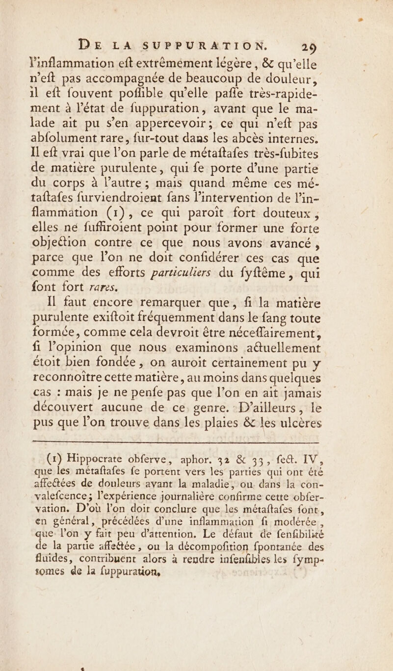 inflammation eft extrêmement légère , &amp; qu'elle neft pas accompagnée de beaucoup de douleur, il eft fouvent poflible qu’elle pafle très-rapide- ment à l’état de fuppuration, avant que le ma- lade ait pu s’en appercevoir; ce qui n’eft pas abfolument rare, fur-tout dans les abcès internes. Il eft vrai que l’on parle de métaftafes très-fubites de matière purulente, qui fe porte d’une partie du corps à l’autre; mais quand même ces mé- taftafes furviendroient fans l'intervention de lin- flammation (1), ce qui paroit fort douteux, elles né fuffiroient point pour former une forte objection contre ce que nous avons avancé , parce que l’on ne doit confidérer ces cas que comme des efforts particuliers du fyftéme, qui font fort rares. | Il faut encore remarquer que, fi la matière purulente exiftoit fréquemment dans le fang toute formée, comme cela devroit être néceflairement, fi opinion que nous examinons aétuellement étoit bien fondée, on auroit certainement pu y reconnoitre cette matière, au moins dans quelques cas : mais je ne penfe pas que l’on en ait jamais découvert aucune de ce. genre. Dvailleurs, le pus que l’on trouve dans les plaies &amp; les ulcéres (x) Hippocrate obferve, aphor. 32 &amp; 33, fed. IV, que les métaftafes fe portent vers les parties qui ont été affectées de douleurs avant la maladie, ou. dans la con- valefcence; l’expérience journalière confirme cette obfer- vation. D’ou l'on doit conclure que les métaftafes font, en général, précédées d’une inflammation fi modérée, que: l’on y fait peu d'attention. Le défaut de fenfbilité de la partie affeftée, ou la décompofition fpontanée des fluides, contribuent alors à rendre infenfbles les fymp- somes de la fuppuration, %