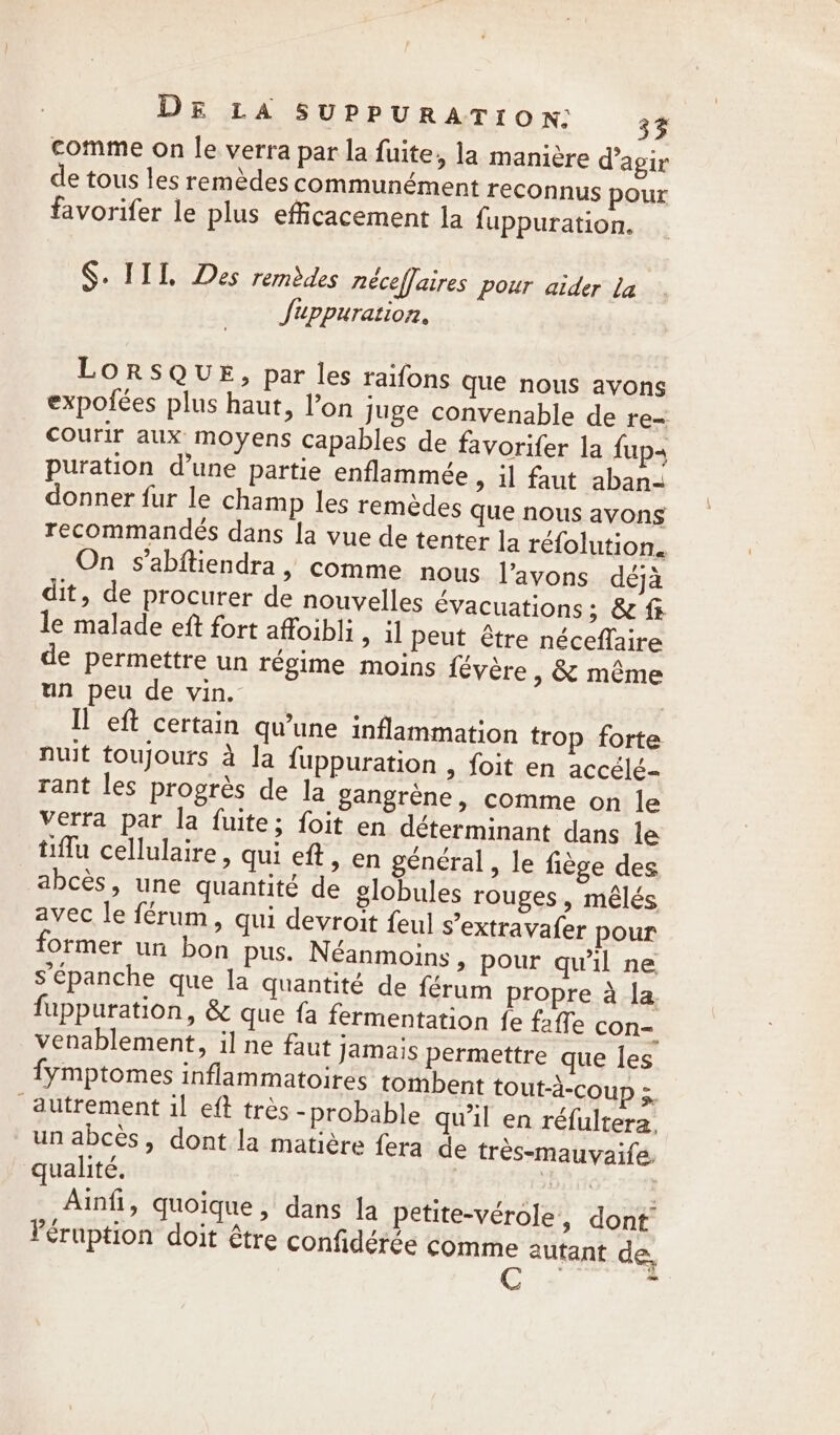 comme on le verra par la fuite, la manière d'agir de tous les remèdes communément reconnus pour favorifer le plus efficacement la fuppuration. §. IIL, Des remèdes neceffaires pour aider la JSiuppuration, LORSQUE, par les raifons que nous avons expofées plus haut, l’on Juge convenable de re= Courir aux moyens capables de favorifer la {up puration d’une partie enflammée &gt; il faut aban- donner fur le champ les remèdes que nous avons recommandés dans la vue de tenter la réfolution. On s’abftiendra , comme nous l'avons déjà dit, de procurer de nouvelles €vacuations; &amp; fi le malade eft fort afoibli, il peut être néceflaire de permettre un régime moins févère , &amp; même un peu de vin. | Il eft certain qu’une inflammation trop forte nuit toujours à Ja fuppuration » foit en accélé- rant les progrès de la gangrene, comme on le verra par la {uite; foit en déterminant dans le tiffu cellulaire , qui eft , en général, le fiege des abcès, une quantité de globules rouges, mélés avec le férum, qui devroit feul s’extravafer pour former un bon pus. Néanmoins » pour qu'il ne s’épanche que la quantité de férum propre à la. fuppuration, &amp; que fa fermentation fe faffe con- venablement, il ne faut jamais permettre que les fymptomes inflammatoires tombent tout-a-coup 3, autrement il eft très -probable qu'il en réfultera, un abcès, dont la matière fera de tres-mauyaife. qualité. | LT | Ainfi, quoique, dans la petite-vérole, dont Féruption doit être confidérée comme autant de, Cris