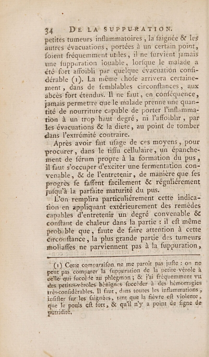 petites tumeurs inflammatoires , la faignée &amp; les autres évacuations, portées à un certain point, foient fréquemment utiles, 1! ne furvient jamais une fuppuration louable, lorfque le malade a été fort affoibli par quelque évacuation confi- dérable (1). La même chofe arrivera certaine- ment, dans de femblables circonftances, aux abcès fort étendus. Il ne faut, en confequence, jamais permettre que le malade prenne une quan tité de nourriture capable de porter l'inflamma- tion à un trop haut degré, ni lafloiblir, par les évacuations &amp; la diete, au point de tomber dans l'extrémité contraire. Après avoir fat ufage de ces moyens, pour procurer, dans le tiflu cellulaire, un épanche- ment de férum propre à la formation du pus, il faut s’occuper d’exciter une fermentation con- venable, &amp; de Ventretenir, de manière que fes progrès fe faffent facilement &amp; réguliérement jufqu'à la parfaite maturité du pus. _ | Zon remplira particuliérement cette indica- tion‘en appliquant extérieurement des remèdes capables d'entretenir un degré convenable &amp; conftant de chaleur dans la partie : il eft même probable que, faute de faire attention à cette éirconftance , la plus grande partie des tumeurs moliafles ne parviennent pas à la fuppuration, ro) Cette comparaifon. ne me paroit pas jufte : on ne peut pas. comparer la fuppuration de la petite-vérole à celle qui fuccède au phlegmon ; &amp; j'ai fréquemment vu des petites-véroles: bénignes fucecder à des’ hemorragies trés-confidérables. Tl faut, dans toutes les inflammations , -infifler furiles faignées, tant que la fièvie eft violente, que le pouls eft fort, &amp; qu'il ny a point de figne de putridité, | 7