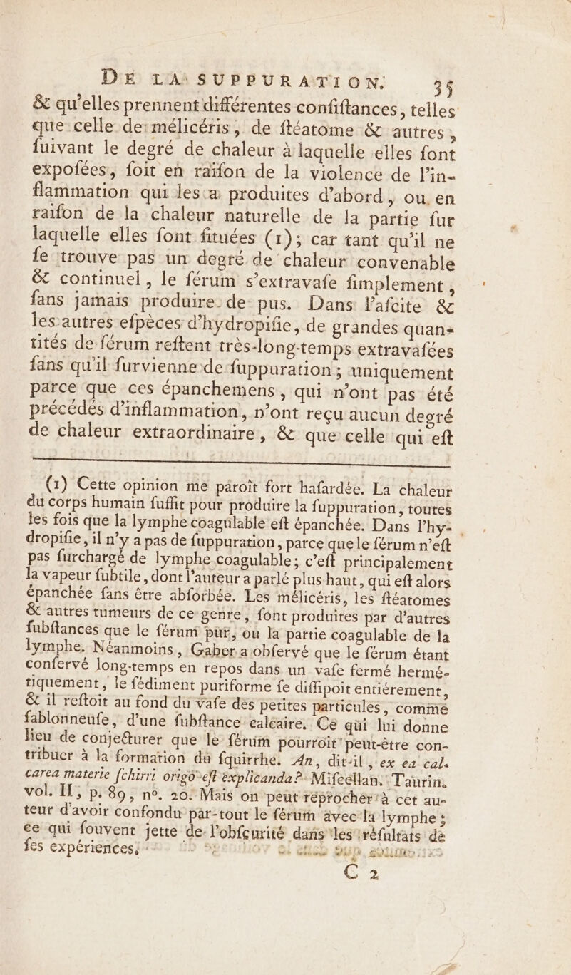 &amp; qu’elles prennent différentes confiftances, telles que celle de:mélicéris, de ftéatome &amp; autres , fuivant le degré de chaleur à laquelle elles font expofées, foit en raïfon de la violence de lin- flammation qui lesa produites d’abord &gt; OU, en raifon de la chaleur naturelle de Ja partie fur laquelle elles font fituées (1); car tant qu'il ne fe trouve pas un degré de chaleur convenable é&amp; continuel, le férum s’extravafe fimplement , fans jamais produire. de pus. Dans Vafcite &amp; les autres efpèces d’hydropifie, de grandes quan tites de férum reftent trés-long-temps extravafées fans qu'il furvienne de fuppuration ; uniquement parce que ces épanchemens , qui n’ont pas été précédés d’inflammation, n’ont reçu aucun degré de chaleur extraordinaire, &amp; que celle qui eft ; | ; Î (1) Cette opinion me paroit fort hafardée. La chaleur du corps humain fuffit pour produire la fuppuration, toutes les fois que la lymphe coagulable ‘eft épanchée. Dans V’hy- . dropifie, il n’y a pas de fuppuration, parce que le férum n’eft pas furchargé de lymphe.coagulable; c’eft principalement la vapeur fubtile, dont l’auteur a parle plus haut, qui eft alors épanchée fans être abforbée. Les mélicéris, les Aéatomes &amp; autres tumeurs de ce genre, font produites par d’autres fubflances que le féruni put, on la partie coagulable de la lymphe. Néanmoins » Gaber a obfervé que le férum étant confervé long-temps en repos dans un vafe fermé hermé- tiquement , le fédiment puriforme fe diffipoit entiérement, &amp; il reftoit au fond du vafe des petites particules, comme fablonneufe, d’une fubftance ealéaire. Ce qüi lui donne lieu de conjeturer que le férum pourroit” peut-étre con- tribuer à la formation du fquirrhe. An, dit-il, ex ea cal. carea materie fchirri origd%eft explicanda &gt;» Mifeélan.: Taurin. vol. If, p. 89, n°. 20: Mais on peut réprocher’a cet au- teur d'avoir confondu par-tout le férum ävec Ia lymphe ; ce qui fouvent jette de: l’obfcurité dans les réfalrats dé fes experiences, &gt;) 2 OY Ge Heu OUD. Six C 2