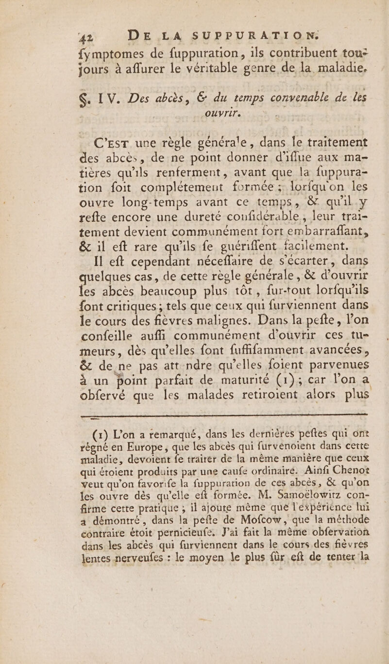 fy mptomes de fuppuration, ils contribuent tous jours à aflurer le veritable genre de la maladie, . IV. Des abcès, &amp; du temps convenable de Les OUVTITe C’EST une règle générale, dans le traitement des abcès, de ne point donner d’iflue aux ma- tières qu'ils renferment, avant que la fuppura- tion foit complétemeut formée ; loriqu'on les ouvre long-temps avant ce temps, &amp; quil.y refte encore une dureté coufiderable , leur trai- tement devient communément fort embarraflant, &amp; il eft rare qu'ils fe guériflent facilement. Il eft cependant néceffaire de sécarter, dans quelques cas, de cette règle générale, &amp; d'ouvrir les abcès beaucoup plus tôt, fur-tout lorfqu'ils font critiques ; tels que ceux qui furviennent dans le cours des fièvres malignes. Dans la pefte, l’on confeille auffi communément d'ouvrir ces tus meurs, dès qu’elles font fuffifamment avancées, &amp; de,ne pas att ndre qu’elles foient parvenues à un point parfait de maturité (1); car Yon a obfervé que les malades retiroient alors plus on (1) Von a remarqué, dans les dernières peftes qui ont régné en Europe, que les abcès qui furvenoient dans cette maladie, devoient fe trairer de la même manière que ceux qui étoient produits par une caufe ordinaire. Ainfi Chenot veut qu’on favorife la fuppuration de ces abcés, &amp; qu’on les ouvre dès qu’elle eft formée. M. Samoelowitz con- firme cette pratique ; il ajoute mème que l'éxpériénce lui a démontré, dans la pefte de Mofcow, que la méthode contraire étoit pernicieufe. Jai fait la même obfervation dans les abcès qui furviennent dans le cours des fièvres lentes nerveufes : le moyen le plus für eft de tenter la