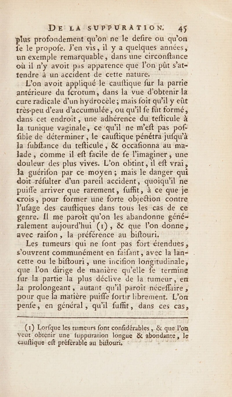 plus profondement qu’on ne le defire ou qu’on fe le propofe. Jen vis, il y a quelques années, un exemple remarquable, dans une circonftance où il ny avoit pas apparence que lon pitt s’at- tendre a un accident de cette nature. : L’on avoit appliqué le cauftique fur la partie antérieure du fcrotum, dans la vue dobtenir la cure radicale d’un hydrocele; mais foit qu'il y eût très-peu d’eau d’accumulée, ou qu’il fe für formé, dans cet endroit, une adhérence du tefticule à la tunique vaginale, ce ‘qu'il ne m’eft pas pof- fibie de déterminer, le cauftique pénétra jufqu’à la fubflance du tefticule, &amp; occafionna au ma- lade , comme il eft facile de fe Pimaginer, une douleur des plus vives. L’on obtint, il eft vrai, la guérifon par ce moyen; mais le danger qui doit réfulter d’un pareil accident, quoiqu'il ne puifle arriver que rarement, fuffit, à ce que je crois, pour former une forte objection contre Vufage des cauftiques dans tous les cas de ce genre. Il me paroit qu’on les abandonne géné- ralement aujourd’hui (1), &amp; que l’on donne, avec raifon, la préférence au biftouri. Les tumeurs qui ne font pas fort étendues, s’ouvrent communément en faifant, avec la lan- cette ou le biftouri, une incifion longitudinale, que Von dirige de manière qu’elle fe termine fur la partie la plus déclive de la tumeur, en la prolongeant, autant qu'il paroit néceflaire , pour que la matière puiffe fortir librement. L’on penfe, en général, qu'il fuffit, dans ces cas, (1) Lorfque les tumeurs font confidérables , &amp; que l’on veut obtenir une fuppuration longue &amp; abondante, le cauftique eft préférable au biflouri, es ane