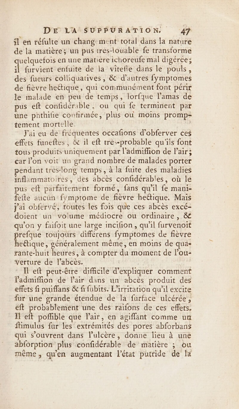 il en réfulte un chang: ment total dans la nature de la matière; un pus tres-louable fe transforme quelquefois en une matière ichoreufe mal digéree; il furvient enfuite de la vitefle dans le pouls, des fueurs colliquatives, &amp; d’autres fymptomes de fièvre heétique, qui communément font périr le malade en peu de temps, lorfque l’amas de pus eft confidérable, ou qui fe terminent par une phthifie confirmée, plus où moins promp= tement mortelle | Jai eu de fréquentes occafions d’obferver ces effets funeftes, &amp; il eft tres-probable qu'ils font tous produits uniquement par l’'admiffion de Pair; car l’on voit un grand nombre de malades porter pendant tres-long temps, à la fuite des maladies inflammatoires, des abcès confidérables, où le pus eft parfaitement formé, fans qu'il fe mani- fefte aucun fymptome de fièvre he@ique. Mais j'ai obfervé, toutes les fois que ces abcès excé- doient un volume médiocre ou ordinaire , &amp; qu'on y faifoit une large incifion, qu'il furvenoit prefque toujours differens fymptomes de fièvre _he@tique, généralement même, en moins de quas rante-huit heures, à compter du moment de l’ou- verture de l’abces. | | Il eft peut-être difficile d'expliquer comment ladmiffion de Pair dans un abcès produit des effets fi puiffans &amp; fi fubits. Virritation qu’il excite fur une grande étendue de la furface ulcérée, eft probablement une des raifons de ces effets, fl eft poffible que lair, en agiflant comme un fiimulus fur les extrémités des pores abforbans qui s'ouvrent dans l’ulcère, donne lieu à une abforption plus confidérable de matière ; ou meme, qu'en augmentant l’état putride de fa