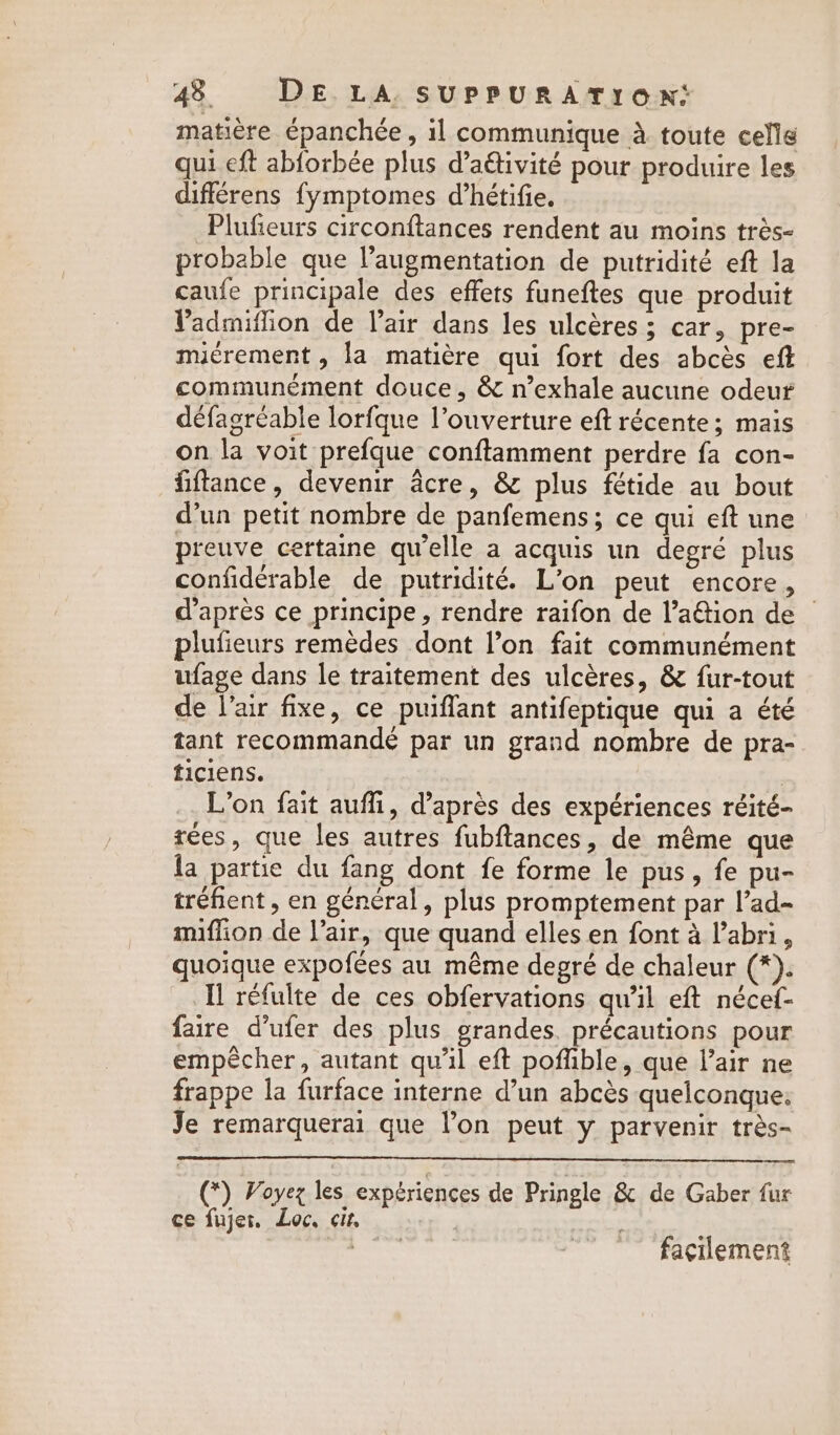 matière épanchée , il communique à toute celle qui eft abforbée plus d’aétivité pour produire les différens fymptomes d’hétifie. Plufieurs circonftances rendent au moins très- probable que l'augmentation de putridité eft la caufe principale des effets funeftes que produit Yadmiflion de l'air dans les ulcères ; car, pre- miérement , la matière qui fort des abcès eft communément douce, &amp; n’exhale aucune odeur défagréable lorfque l’ouverture eft récente; mais on la voit prefque conftamment perdre fa con- fiftance, devenir acre, &amp; plus fétide au bout d’un petit nombre de panfemens; ce qui eft une preuve certaine qu’elle a acquis un degré plus confidérable de putridité. L’on peut encore, d’après ce principe, rendre raifon de l’a&amp;tion de © plufieurs remèdes dont l’on fait communément ufage dans le traitement des ulcères, &amp; fur-tout de l’air fixe, ce puiflant antifeptique qui a été tant recommandé par un grand nombre de pra- ticiens. | L'on fait auffi, d’après des expériences réité- tees, que les autres fubftances, de même que la partie du fang dont fe forme le pus, fe pu- tréfient , en général, plus promptement par l’ad- miffion de lair, que quand elles en font à l'abri, quoique expofées au même degré de chaleur 3 Tl réfulte de ces obfervations qu'il eft nécef- faire d’ufer des plus grandes. précautions pour empêcher, autant qu'il eft poffible, que l’air ne frappe la furface interne d’un abcès quelconque: Je remarquerai que l’on peut y parvenir très- (*) Voyez les expériences de Pringle &amp; de Gaber fur ce fujer, Loc, cit, facilement